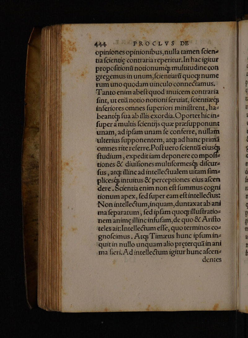 opíniones opínionibus;nulla ramen fciene tiaícientie contraría reperitur. In hac igítut propofitiontiinotíonumdq multitudínecon 9regemusín unum .fcientíarii quoq; nume rum uno quodam uinculo connectamus. fint, ut etíi notio notioni fcruíat, fcientíaeg inferiores omnes fuperiori míniltrent, haz beant fuaab íllis exordia. Oportet híc in2 fuperamultís fcientijs quz przfupponunt unam, ad ipfam unam fe conferre, nullam Ailteríus fupponentem, atcp ad hanc prínta omnesríte referre, Poft uero fcientia eíusc ftudium , expedítíam deponere co vcl tiones & diuifiones multiformesQp dífcure fus , atcp illíncad íntelle&ualem uitam fime plícesq intuítus & perceptiones eíusafcen dere y jim ením non eft ífummus cogni tionum apex, fed fuper cam eft intellectus: Non íntellectum,inquam,duntaxatab aní mafeparatum , fed ipfam quogyíllufiratio- nemaníme íllíncinfufam,de quo & Ariífto telesaít:Intelle&um effe, quo termínos coz gnofcimus , Atq; Tímaus hunc íipfumine 'quítin nullo unquam alío preterquain ani ma ficri, Ad intelle&tum igítur huncafcenz dentes