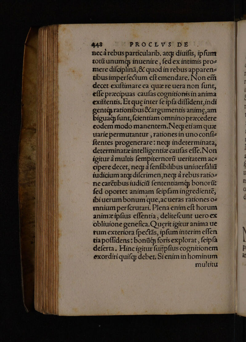 e: - PROCLVS DÉ necárebus particularib, atqg díuifis, ipfum totitunumép inuenire , fed ex íntimis pro mere dílciplina,&amp; quod ín rebus apparenz gentG rationibusOargumentis anime,am bíguadp funt; fcientíam omníno praecedere eodem modo manentem. Nec etíam quae uaríe permutantut , rationes ín uno confiz flentes progenerare: neq; índetermínata, determínatzíntellígentíz caufas effe.Non igitur à multis fempiternorii uerítatem ace cipere decet, neg a fenfibilibus uníuerfalíü iudicium atq; difcrimen;nec à rebus ratios ne carétibus iudicii fententíamd bonorüt fed oportet anímam feípfam íngredíente, íbiuerum bonum que,acueras rationes o» mníum perfcrutari, Plena ením eft horum animz ipfius eíTentía, delíteícunt uero ex oblíuione genefica. C uerit igitur aníma ue tum exteriora fpectas, ipfum interím effen tiapoffidens: bonit&amp;p foris explorat , feipía deferta, Hinc ieitur fuijpfius cognitionem exordiríquifqg debet; Sí enim in hominum multítu 3 — ————————————— Á— Bd— Ra