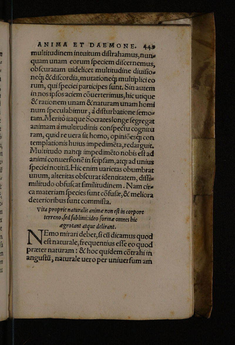 multítudinem intuitum difirahamus,nuns quam unam eorum fpeciem difcernemus, obícuratam uidelicet multitudine diuifios neG &amp;difcordía,m utatíoneg; multiplici eo rum, quifpecieí partícipes funt, Sin autem ín nosipfosacíem couerterímus;hic utique &amp; rationem unam &amp; naturam unam homi num Ípeculabímur , à dífturbatione (emo tam.IMerító itaqueSocrateslonge Íegregat anímam a multitudínís confpectu cognitu | ram, quíd reuera fit homo, opiniGesQg con templatíonís huius im pedimeta,redareuit, Multitudo nang; ímpedimeto nobís eft ad | animi conuerfione ín feipfam,atq; ad unius fpedeinotíti, Hic enim uaríetas obumbszat unutm, aiterítas obícurat ídentitatem, diffi» militudo obfufcat fimilitudinem . Nam cir» camateríam fpecíes funt cofu(z,&amp; meliora deteríoribus funt commifia, à Vita proprie naturalis anite tton eft in corpore terreno.fed fublinii:ideo forie omnes bic egrotant atque delirant. Emo mírari debet,fi cii dicamus quod eftnaturale,frequentíus effe eo quod: preternaturam : €X hoc quidem cotrahi ín angufti , naturale uero per uniuerfum ari