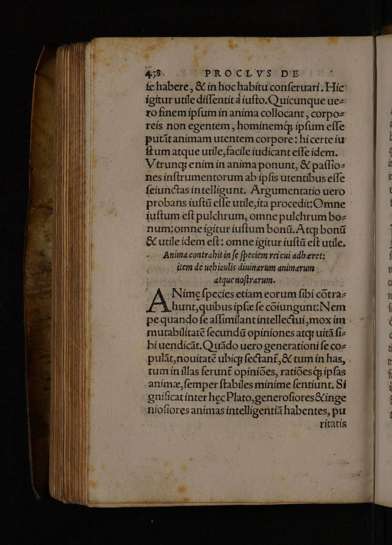 4&amp;9. .— PROCLYS' DE igttur utile dífIentíta iufto.C) uicunque uez rofinem ipfum ín aníma collocant ; corpoz putitanímam utentem corpore: hicerte íu ftum atque utile;facile iudicant effe ídem. Vtrunq; ením ín aníma ponunt, &amp; paífio- nesínftrumentorum ab ipfis utentíbus eífe feiunctas intelligunt, Argumentatío uero probans íuftü efle utile,ita procedít:Omne íuftum eft pulchrum, omne pulchrum boz G utíleidem eft: omne igitur iuftü eft utile, -- Anima contrahit in fe fpeciem veicui adberet;: item de uebiculis diuisarum animavum atqueno[trarum. j A INimefpecíes etíam eorum fibi cotra- mutabilítate fecundü opínionesatq uità fi biuendícat, Q uádo uero generatíonife coz tum ín illas ferunt opínioes, ratioesq ipfas anímz,femper ftabiles minime fentíunt, Sí gníttcat ínter hecPlato;generofiores&amp;inge níofiores animas intelligentia habentes, pu títatís £-.TOU e o nx Ju . CC