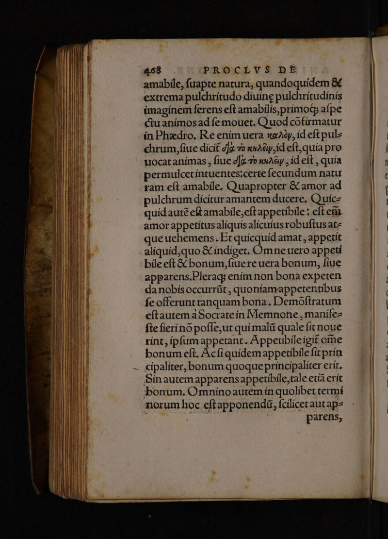 amabile, fuapte natura, quandoquidem &amp; extrema pulchrítudo díuine pulchrítudinis (magínem ferens eft amabílis,prímod aípe ctuanímosad fe mouet. Quod cofirmatur ín Phzdro, Ré enim uera sAop, íd eft pulz chrum,fiue dicit g]a 7» xsA&amp;y,id eft, quía pro uocatanímas , fiue v] 7e xsA&amp;yp ; id eft , quía permulcetíntuentes;certe fecundum natu ràm eft amabile, Quapropter &amp; amor ad pulchrum dícítur amantem ducere, Quuicz quidauté eft amabile;eft appetíbile : eft emi amor appetitus aliquis alicuíus robuftus ate que uchemens., Et quícquid amat appetit bile eft &amp; bonum,fiuere uera bonum, fiue apparens.Pleracy ením non bona expeten da nobís occurrüt , quoníamappetentibus fe offerunttanquam bona, Demoftratum eítautem aSocrate in Memnone , manife fte fierínó poffe,ut quí malü quale fit noue rint, ipfum appetant. A ppeubíle igit ome bonum eft, Acfi quidem appetibile fit prín cipaliter, bonum quoque principaliter erit. Sinautemapparensappetibile,tale età erít bonum. Omnínoautem ín quolibet termi norum hoc eftapponendü, fcilicetaut ap^ | parens,