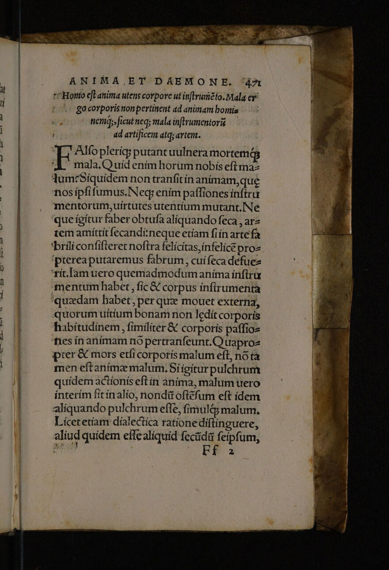 ANIMA.ET DAEMONE. 49x rcHortto eft anima utens corpore ut inftviatidio. Mala e. .' gacorporisnonpertinent ad animam bonia nem; ficut neq; mala inftrumentori — j ad artificem atq; artem. T Alo pleríg putant uulnera mortem A mala Quid enímhorum nobis eftmaz lum:Siquidem non tranfitín anímam,que nosipftfumus.INeq: enim paffiones inftru mentorumi;uírtutes utentíum mutant. Ne que ígítur faber obtufa aliquando feca , arz tem amittit fecandí:neque etíam fiíínarte fà 'ptereaputaremus fabrum, cuifeca defuez xít.]Jamuero quemadmodum aníma ínfltrà mentum habet , fíc &amp; corpus ínfirumentà quzdam habet, per quz mouet externa, quorum uitium bonam non ledít corporís habitudinem fimiliter &amp; corporis paffioz fies ín animam nó pertranfeunt.Q uapro2 pier &amp; mors etfi corporis malum eft, nó tà men eftanima malum, Síieiturpulchrum quídem actionis efl ín anima, malum uero ínterím fitínalio, nondit ofléfum eft ídem aliquando pulchrum effe, fimul&amp;y malum. Licet etiam dialectica rationediflinguere, aliud quidem effealíquid fecüda feipfum, IO. Z