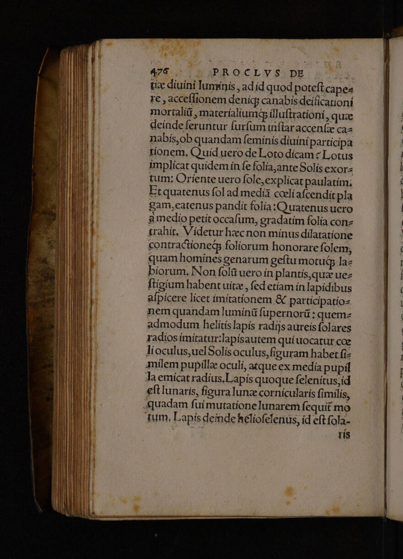 Vo IRR Ce A zc i m RR Rr em E mis 475. .) PROCLYS DE re , acceílionem deníc canabis deificarioni mortali , materíalium? illufirationi, quae deinde feruntur furfum inflar accenfz cas nabis,ob quandam feminis diuini partícípa tionem. Qu uíd uero de Loto dícam ? Lotus implícat quidem ín fe folía,ante Solís exora tum; Oríente uero fole,explicat paulatim; Etquatenus fol ad media coelí afcendit pla gam eatenus pandit folía C uatenus uero g medio petít occafum, gradatím folía con t£rahít, Vídetur hzcnon mínus dilatatíone contractioneG5 foliorum honorare folem; quam homines genarum geftu motugy la- bíorum. Non folü uero in plantís,quz uez ftígium habent uitz , fed etíam ín lapídibus afpícere lícet ímítatíionem &amp; patrtícipatíoz nem quandam luminü fupernorü : quemz admodum helítis lapís radijs aureis folares radios imitatur:lapisautem quí uocatur coe lioculus,uelSolísoculus,figuram habet fi- mílem pupilla oculí, atque ex medía pupil la emicat radíus,Lapís quoque felenítus;id eft lunaris, figura lunze cornícularis fimilis, tum, Lapisdeindekéliofelenus, id eft fola- iio dud ris