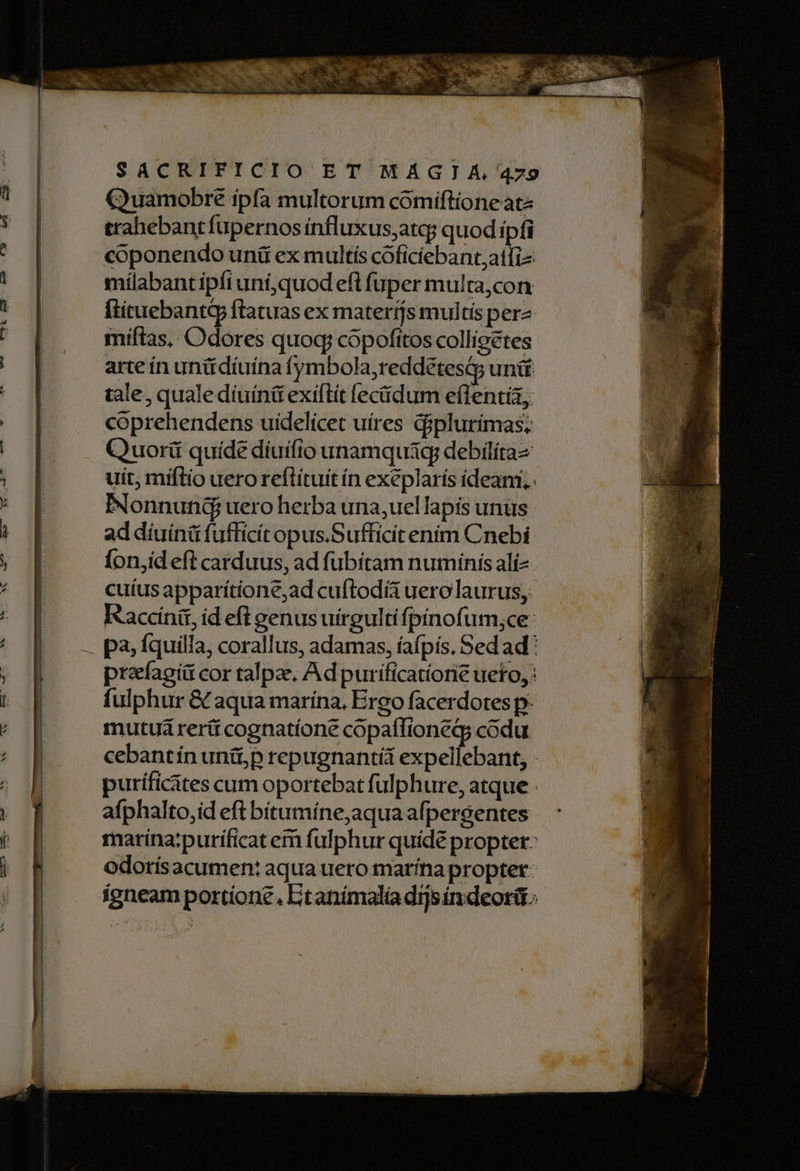 — UM C095 RERQ UMS WC Quamobre ipfa multorum cómiftioneate trahebantfupernos ínfluxus;atq; quod ipfi coponendo uni ex multis cóficiebant,atfi- mílabantípíi uni,quod eft fuper multa,con flituebantG ftatuas ex materijs multis perz miftas, Odores quoq; copofitos colligetes arte ín unttdiuina fymbola,reddétesi; unit tale, quale díuínit exiftít [eciidum eflentia, coprehendens uidelicet uires diplurimas: Quorü quíde díuífio unamquig; debilíta- uit, miftío uero reflítuít ín exeplaris ideam. INonnund uero herba una;uel lapis unüs ad díuínit fufficit opus.Sufficitenim Cnebi fonjid eft carduus, ad fubitam numinis alíz cuíus apparítione,ad cuftodíà uerolaurus, Raccinit, id eft genus uirgulti fpínofum,ce: pa, fquilla, corallus, adamas, íafpis. Sed ad praefagiü cor talpae, Ad purificationie ueto, : fulphur & aqua marina. Ergo facerdotes p: mutui reri cognatíone copaífioneg; codu cebantín unii,;p repugnantí expeliebant, - puríficites cum oportebat fulphure, atque - afphalto,id eft bitumíne,aqua afpergentes marina:purificat em fulphur quíde propter: odorísacumen: aqua uero marína propter: ígneam portione. Etanímalia dijsindeori: