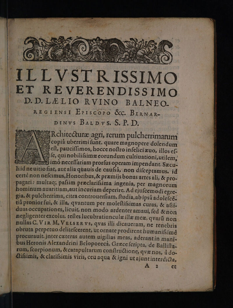 ISSIMO ET REVERENDISSIMO D.D.LELIO RVINO BALNEO. REGIENSI Ерізсоро &c. BERNAR- pinvs BAIL DVS. S. P. D. IGX Rchitecture agri, rerum pulcherrimarum 957 copia uberrimi funt. quare magnopere dolendum VES eft, pauciffimos, hocce noflro infelici æuo, illos ef- | 2 le, quinobilifsimz eorundum cultiuationi,utilem, rd imo neceffariam prorfus operam impendant. Secu. Ii id ne uitio fiat, aut alia quauis de caufiá, non diſceptamus. id сеге non neſeimus, Honoribus, & præmijs bonas artes ali, & pro- pagari: multaq; pafsim preclarifsima ingenia, per magnorum hominum auaritiam,autincuriam deperire. Ad ejufcemodi egre- gia, & pulcherrima, citra controuerfiam, ſtudia, ab ipsa adolefcé. tia pronior fui, & illa, qvantum per moleftifsimas curas, & aßi- duas occupationes, licuit, non modo ardenter amaui,fed &non negligenterexcolui. teftes lucubratiunculz illa meg, qvarü non nullas C. Vir M. VELSER vs, qvas illi dicaueram, ne tenebris obruta perpetuo delitefcerent, ut ornate prodirent humanifiimé procurauit. jnter cæteras autem uigilias meas, aderant in mani- bus Heronis Alexandrini Belopocecä, Grace fcripta, de Ballifta.. sum, fcorpionum, &catapultarum conſtructione, ау Gifsimis, & clarifsimis viris, ceuaqua & igni utajun IVS € nos, à do- tinterdiQa, A 2 ct