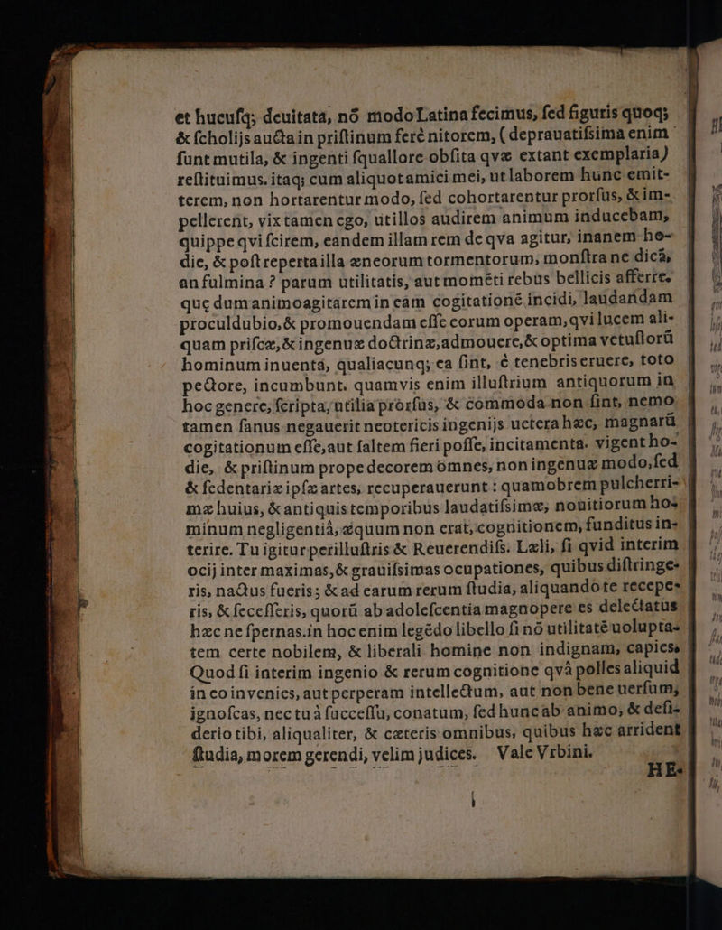 et hucufg; deuitata, nó modoLatina fecimus, fed figuris quoq; &amp; ſcholijs auctain priftinum ferê nitorem; ( deprauatifsima enim fant mutila, &amp; ingenti ſquallore obfita qve extant exemplaria) reſtituimus. itaq; cum aliquot amici mei, utlaborem hunc emit- terem, non hortarentur modo, fed cohortarentur prorfus, &amp;im- pellerent, vix tamen ego, utillos audirem animum induccbam, quippe qvi fcirem, eandem illam rem de qva agitur, inanem ho- die, &amp; poſt reperta illa æneorum tormentorum, monftra ne dica, an fulmina ? parum utilitatis, aut mométi rebus beilicis afferre. que dumanimoagitaremin eam cogitationẽ incidi, laudandam proculdubio,&amp; promouendam effe corum operam, qvi lucem ali- quam priſcæ, &amp; ingenuæ doGrinz,admouere,&amp; optima vetuflorü hominum inuentá, qualiacunq; ca fint, ¢ tenebtis eruere, toto pedore, incumbunt. quamvis enim illuftrium antiquorum in hoc genere, fcripta; utilia prorſus, &amp; commoda.non fint, nemo tamen fanus negauerit neotericis ingenijs uetera hxc, magnarü cogitationum eſſe, aut faltem fieri poffe, incitamenta. vigent ho- die, &amp;priftinum propedecorem omnes, non ingenuz modo, fed &amp; ſedentariæ ipſæ artes, recuperauerunt : quamobrem pulcherri- mz huius, &amp;antiquis temporibus laudatiſsimæ, nouitiorum hos minum negligentiä,@quum non erat, cognitionem, funditus in- terire. Tu igitur perilluſtris &amp; Reuerendiſs. Lali, fi qvid interim ocij inter maximas, &amp; grauifsimas ocupationes, quibus diftringe- ris, naQus fueris; &amp; ad earum rerum ftudia, aliquando te recepes | ris, &amp; ſeceſſeris, quorú ab adoleſcentia magnopere es delectatus | hxc ne fpernas.in hoc enim legédo libello fi пб utilitatẽ uolupta- tem certe nobilem, &amp; liberali homine non indignam, capies. Quod fi interim ingenio &amp; rerum cognitione ауа polles aliquid | in eo invenies, aut perperam intellectum, aut non bene uerfum, | ignofcas, nec tua ſucceſſu, conatum, fed huncab animo, &amp; defi- derio tibi, aliqualiter, &amp; ceteris omnibus, quibus hac arrident | ftudia, morem gerendi, velim judices. Vale Vrbini, — - 5 8 eae Y ^. “ж; et жие Se TE A Ыы Чы ШЕНИН 2 cs НЕ- i