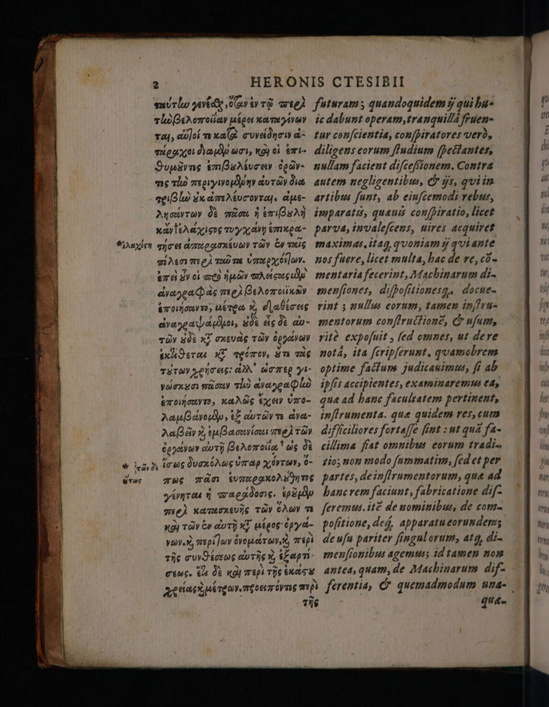 url pri cGy ty т wees futuram s quandoquidem ў qui ba» tloBerorreisay иіре катууу іс dabunt operam,tranquil/a fruen- тоц, Cel m xaê cuvednowa- tur conſcientia, conſpiratores vero, тео: depp әсі, қой сі emie diligens eorum ſtudium [pectantes, Supusyns embBediurar боду- nullam facient difcefftonem. Contra ms vl regryivoponr auravdıa autem negligentibus, &amp; js, quiin l sudmartucovtoy. ape- artibus funt, ab eiufcemodi rebus, Aysivrwy de man I kN imparati, quanıs confpiratio, licet хауа іс wyxamemnga- par va, invaleſcens, uires acquiret tayin тусе Aauogmxéuay ray Gy mus maximas, itag, quoniam q quiante mien me) more U ,. nos fuere, licet multa, hac de re, cõ- ӛте) дусі eto nub mases mentaria fecerint, Machinarum din dee as mes BeAomoKey menfiones, difpofitionesg.s досие 2 0, nerea X, (Дабісес rint ; nullus corum, tamen inf ru- vee apo, 80% eis Q av- mentorum confirucfione, &amp; ufum, rûv 50% x7 onguas ray apoetve rite expofuit , (ed omnes, ut dere snhderar x2 metros, ám тас mota, ita ſcripſerunt. quamobrem туту vermes: ad’ arre yi- optime facium judicauimus, fi ab yaexza moy sh) avena plo ipfis accipientes, examinaremus са, mooy, nares , 972- qua ad banc facultatem pertinent, лагу, ef avravn ava- inflrumenta. que quidem res, cum AaBay X, Васо mes Tay difficiliores fortaffe fint : ut qua fa- созуш dui) Reromoita.' ds de cillima fiat omnibus eorum tradi &amp; ing) icus дити Hp тоз, o- tio; non modo ſummatim, fed et per бе тюс man &amp;umxegxoAs ume partes, de inſtrumentorum, que ad уақта y mwaegdens. pop banc rem faciunt, fabricatione dif- mei namımevis TG» chav тъ feremus it? de nominibus, de com- кд) rds es dor] XE шігесбруа- pofitione, deg, apparatueorundem; 50. X; D Ov cT Yt, rep deufu pariter fingulorum, ato, di- тй c lers doris % sap: menſionibus agemus; id tamen non crews. th de «gi тарі vig oars апіса, quam, de Machinarum dif- LA lx uv. ng түрі ferentia, &amp; quemadmodum una- 2% 494