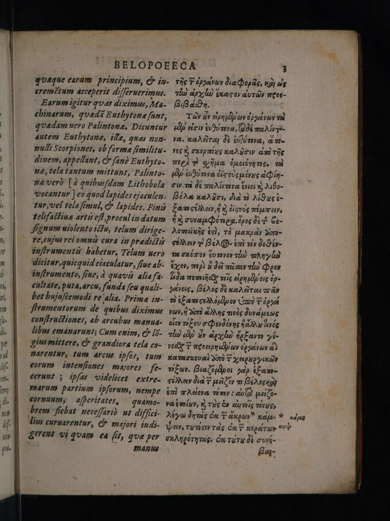 a eo. г n aD , \ A: % Ф quaque сауат | principium, &amp; in- тіс Y epo Ма форе, «dj ws eremetum acceperit differuerimus. lu ави) касу duray meet- Earum igitur ques diximus, Ma- Biden. chinarum, queda Euthytonæ ſunt, Tdv £y сір оду рдуу dil quedam uero Palintone, Dicuntur. (Әр eir tu туа, 08% тат autem Euthytona, ille, ques non- va. cara N UMA, d n- nulli Scorpiones, ob forme fémilitu- yes X Uxopmug KAASTI da The dinem, appellant, C fan? Euthyto- mei? gina dumme m пе, tela tantum mittunt, Palinto- (d surya cis euge teg аф1- wa veró [a quibus/dam Lithobole cwm Ў пиӘірпуа tues x, Asho- vocantur | eo quod lapides ejaculen. Gd x nardeı, did т) AO ge L- tur, vel tela fimul, &amp; lapides. Fini батсбдер h 5 eig MUTAP gehfactina artis eff procul in datum ij rua gbd nN. es ded Ce- Signum uiolento ictu, telum dirige- emisse ig, тд pct xp dv Sao- 7€,CUJUS rei omni cura in prædictis Mev т im ту додб- infIramentis babetur, Telum wero auaxézros %% qu) DA y lo Gicitur,quicquid ciaculatur, ffue ab. yov, mpi 3 08 ao тї Peor tnflrumento, fine, à quavis alia fa. бда nac 2216 eien oie op cultate, puta,arcu, funda feu quali- ph. GN &amp; xara тгду bet hujuſcemodi re alia. Prime in- ті ¿amoo C 70090 firumentorum de quibus diximus vor, Sad ¿Mas туй duve wens conſtructiones, ab arcubus manua- ойу т ау eq en дать uyog libus emanarunt; Cum enim, &amp; Id. a De Sv ai notava yi- gius mittere, &amp; grandiora tela co- yea T тесеру рау орушу аў Barentur, tum arcus ipfos, tum ka mene Yop T apsemia corum intenfiones majores fe- тау. Bialopo зір tam- cerunt ; ipfas videlicet extre- ey дат HA л еск marum partium ipforum, nempe ёт Ada тіту: c uela- cornuum, ajberitates, quamo- yasmisv, А 199 Cy айт т уус, lius curuarentur, &amp;. majori indi- pey, rœ rdg Са? ved r %5 Mains Bas