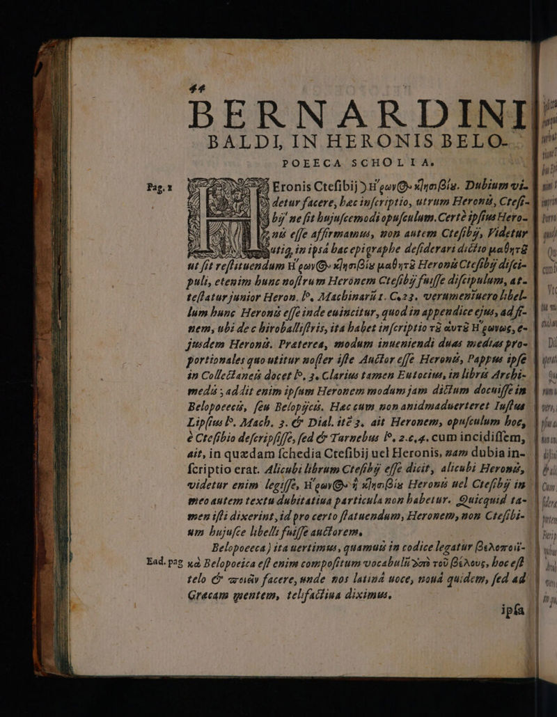 #7 bd > LDI IN HERONIS BELO... POEECA SCHOL I A. 9 HER A 1% [5 PTA 4 E» > DIES 8 e Sae ge DAE 2 EN jT xs SÍ ASS 8 Es: М ¿[ES EP RE E S Gs n SAS] lum bunc Heroni effe inde euincitur, quod in appendice ejus, ad fi- jusdem Herons. Praterea, modum inueniendi duas medias pro- portionales quo utitur nofer ifle Auctor effe Heron, Pappus ipfe in ColleBaneis docet Р, 3. Clarius tamen Eutocius, in libra Archi- medi addit enim ipfum Heronem modum jam dittum docuiffe in Belopocecis, few Belopgcts. Hac cum non anidmaduerteret Iuſtas Lipſius lo. Mach. 3. &amp; Dial. й2 3. ait Heronem, opuſculum hoc, e Ctefibio deferipfijfe, fed &amp; Turnebus lo. a c. ę. cum incidiffem, ait, in quzdam ſchedia Ctefibij uel Heronis, zam dubia in- ſcriptio erat. Alicubi librum Crefibg effe dicit, alicubi Heroni, meo autem textu dubitatiua particula поп babetur. Quicquid ta- men ifli dixerint, id pro certo ſtatuendum, Heronem, поп Ctefibi- um bujufce libelli fuiffe auctorem, | Belopoceca) ita uertimus, quamus in codice legatur Bedono- Grecam mentem, telifactiua diximus, | ul tra pa 1 u urit Т uT NW 7 ТШ TT au | ON * (ІШ! Dil w MI Qu nn i ІЙ / pim 4