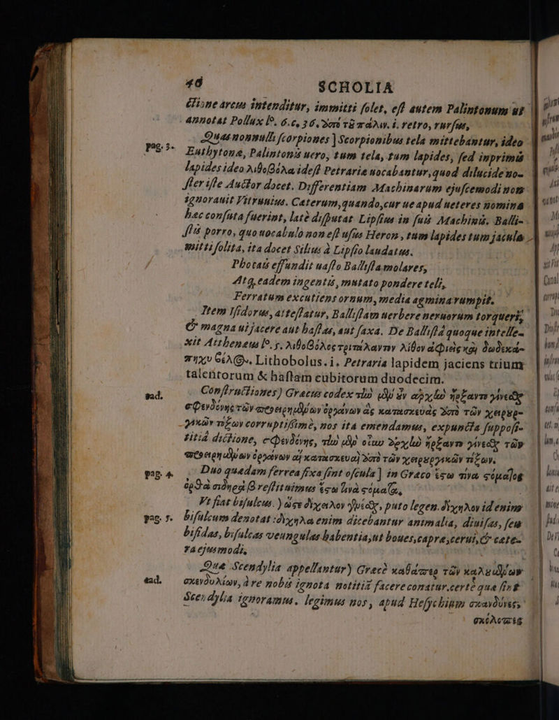 Z — A — ——— үст = Та M s 4 с Ya do. 7 T Pag: 3» vad. 48 SCHOLIA one arcus intenditur, immitti folet, eft autem Palintonum wt Enthytone, Palintons ucro, tum tela, tum lapides, fed inprimis lapides idea Aubeſgd q idef Petrarie uocabantur, quod dilucide nom sgnorauit Vitrunius. Caterum, quando,cur ue apud ueteres nomina bec conſuta fuerint, late difpucat Lipſius in fui Machine. Balli- <% = = «с> — nitti folita, ita doeet Silius à Lipſio laudatus. Photas effundit uaflo Balıflamolares; Atg eadem ingentis, mutato pondere teli, Ferratum excutiens ornum, media agminavumpit. magna ul facere aut haf ae, aut faxa. De Balliſid quoque intelle- xit Atthenæus lo. у, AboBerce Tp m avr Хібау aeg қой дәдеса- xv S. Lithobolus.i. Petraria lapidem jaciens trium talentorum &amp; haftam cubitorum duodecim. | Conflructiones) Gracis codex тір) (0 sy apy lo potare jede Perdone roy wen оу rar 46 xamuaxsudg Yor TO Nei- rar ngo corruptiſſimè, nos ita emendamus, expuncta ſuppoſi. titid dictione, сФөд2у%, tiw 80 оѓо 2200 Heavy іу тёр ® 40 Йй psv о} халасхеуо) Bord ray жеркруикду TE ay. Duo quedam ferrea fixa fint oſculs] in Graco ig nya sipag cda адңе o veffituimus ĩ c lve сома, | | | Ft fiat biſulcus ) ace dN vi c, puto legen dixnrcy id enim bifalcum denotat o enim dicebantur animalia, diui ſas, few bifidas, bifuleas veungulas habentia, ut boues, Capra cerui, &amp; cete ra ejus modi. | | ^ * . 98 % axevduriav, dre nobi ignota notitia facerecomatur.certe que fink Scen dylia guoramus. legimus nos, apud Hefycbium eaves л | OXGACTES
