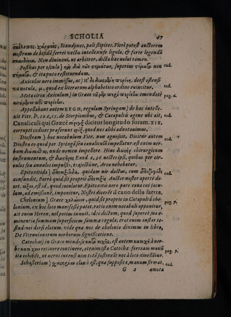— ports, марин, Scandynes, pali fipites Fieri poteft aufforem noftrum de bifida ferrei vecta intellexufe ligula, &amp; forte legendis сха чиа, Now diuinaui, ut arbitror, dicta hac uolui tamen. Pofthac per ofcula ] қой he rav Sulud ro, fuperius siyal non “ad. cih, Cr ita puto reſtituendum. Axiculus uero immiſſus, ac) H de duct n тотуп, deeff орен. фа notula, e, quod ex literarum alphabetico ordine euincitur. cad. sor Wei cg. | Appellabant autem E F GH, regulam Syringam) de bac intelle- xit Vitr. lo. Jo. c. s. de Scorpionibus, &amp; Catapult agens abi ait, cad. Canaliculi qui Grace c diciturlongitudo foram. хіх, corrupti codices preferunt epíz quod nos alibi ad notauimus. Diofiram ) boc uocabulum Vitr. nom ag noſcit, Dicitur autem g. Руа eo quod per Syringa feu canalicula impellatur.efl enim ner- : bum № ос оц, unde nomen impellere. Hinc Ausg chirurgicum inſirumentum, &amp; Әосйре Exod. 6, 36.uecfes ipft, quibus per cir eulos feu annulos impulfis, trajectuue, Arca uehebatur. Epitoxitida] Imm£ihda, quidam uir doctus, cum Jnluyide ed, lum, ad emiffioné, imponitur, Noffri diceret il cauo della ſaetta. Chelonium | Grace Хото» , quid fit proprie іп Catapulta che lonium, ех hoc loco manifefle patet,ratio enim uocabult apponitur, ait enim Heron, uel potins innuit, tdeo dictum, quod ſuperet [na e- minentiafummam [uperficiem [umma regule, erat enim inflar te- fudinei dorfi elatum. vide que nos de chelonio diximus in libro, De Vitruuianorum uerborum figniffcatione. Catochas) in Graco mendojenala nyis efl autem xe xx aner- bonan x retinere continere, eteaim iſtæ Catoche ferream mani ita cohibẽt ut nerui інтен шіт tota fuflineat nec d loco dinellätur. debafleriam ) qere clans eff que [nppofita manum fir mat, ead, | 2 amota pag. Pe pas. Pe