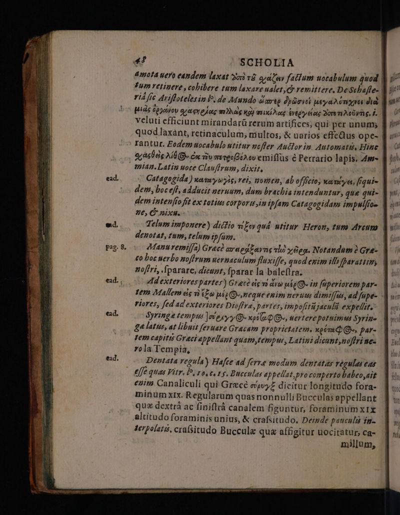 ж? SCHOLIA > | amota uero eandem laxat oc таё lav falum uocabulum quod $ y tum retinere ,cobibere tum laxare ualet, &amp; remittere, De Schafe- Ше rid fre Ariſtoteles in le. de Mundo wart depor usyadongva йа Û in bo ша; 2022000 gamelas mias қой тікі Xo фрун Sor N. і. 2 UU veluti efficiunt mirandarü rerum artifices; qui per unum; % quod laxant, retinaculum, multos, &amp; uarios effeQus ope- ІШ Tantur. Eodem uocabulo utitur nefer Auctor in. Automatt, Hine Nas bes Ad S. ск то merg [Qt ev emiffus € Perrario lapis. Am- mian. Latin uoce Clauſtrum, dixit, | ni ead, ` Catagogida) калт ууй, rei, nomen, ab officio; катуе, фш= Û ( diem, boc eft, adducit neruum, dum brachia intenduntur, que qui- Û dem intenffo fit ex totius corporte,in ipfam Catagogidam im pulſio- on ne, &amp; nixu. | ed. Telumimponere) ditio ngen qud: utitur. Heron, tum Ағат Û wii denotat, tum, telum ipfam. ; Pag. 8. © Manu remiſſa) Grace araegZoyng alo y deo. Notandum д Gre- | со boc uerbo noſtrum uernaculum fluxiffe, quod enim illi [paratsim, nofiri, ſparare, dicunt, [parar la baleftra. ead. , Ad exteriores partes) Grace eis vo aves ute in ſuperiorem par- tem Mallem eis n Zo ме meque enim neruus dimiſſus, ad Јире- d uc riores, fed ad exteriores Dioffra, partes, impofitujaculii expellit, | (т ead. Syringe tem plus jreryy O xl OO; nertere potuimus Syrine M yi ge latus, at libuit feruare Gracam proprietatem. upom Ge, par- M oo tem capitis Graci appellant quam, tempus, Latini dicant nofiri йез rola Tempia. | ома 1 ead. Dentata regula) Hafce ad ferre modum dentatus regulas cas effe quas Vitr. le. ro c. ту. Bucculas appellat pro comperto habeo, ait enim. Canaliculi qui Grece сориуё dicitur longitudo fora- | minum xix. Regularum quas nonnulli Bucculas appellant $ у que dextra ac finiftrå canalem figuntur, foraminumxix | altitudo foraminis unius, &amp; crafsitudo. Deizde paucula in- к serpolats, craßitudo Buccule que affigitur uocitatur ca- millum, ысы 2 — => Ta = = жо» E