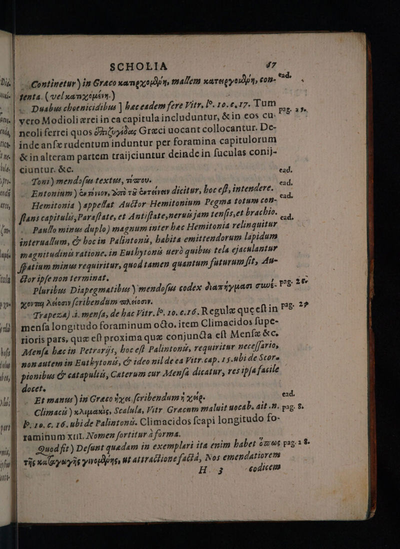 SCHOLIA 37 cConiinetur) in Graco ua ngxec n. malem xareig y con- | tenta. (vel xa mouse.) ( |« Duabus choc nicidibus] Вас eadem fere Vitr, l. 10. e. 17. Tum TR « Xx Fe. ? «| vero Modioli rei in ca capitula includuntur, &amp;in eos cu: ^i! neoliferrei quos Judas Greci uocant collocantur. De- tee | inde anſx rudentum induntur per foramina capitulorum d. TR Ht &amp; in alteram partem traijciuntur deindc in ſuculas conij- tl | ciuntur. &amp;c. J 1 Tons) men dof us textus, 722709. id ad| .- Entonium) es dar тё әтауеу dicitur, boc eff, intendere. irs 4% | Hemitonia )appellat Аш оғ Hemitonium Pegma forum co Я ‚| flans capitulos, Par slate, et Antiflate,nerus jam tenfiset brachio. e (m |). Paullo minus duplo) magnum inter рес Hemitonia relinguitur | interuallum, &amp; boc in Palintonis, babita emitrendorum lapidum yni magnitudini ratione. in Euibytonü uerò quibus tela ejaculantur | Batium minus requiritur, quod tamen quantum futurum fit, Au- tula \ dor ipfe non terminat. | | ie | Pluribus Diapegmatibus) mendoſus codex ariyan cuit. P8: 2% yell суто Adony fcribendum ason. | pag. 29 | — Trapeza) à. menfa; de hac Vitr. Р, 10. e.16. Regulæ queeftin il menfa longitudo foraminum odo. item Climacidos fupe- | rioris pars, que ef! proxima quz conjuncta eft Menſæ «с. Mtl Menfa hæc in Petrarys, boc efl Palintons, requiritur neceſſario, % non autem in Enthytonis, &amp; ideo nil de ea Vitr cap. 1 y.ubi de Score ju pionibus &amp; catapults, Ceterum cur Aenſa dicatur, res ipfa facile y docet. | ШД Et manus) in Graco iya. fcribendum n уйд. Ж - Climació ) драма, Scalula, Vitr. Grecnm maluit uoca b. ait. u. pag. 8. ТІ. | b. 10. C. 16. ubi de Palintons. Climacidos {capi longitudo fo- | ramihum xul. Nomen fortitur а forma. Quod fit) Defunt quedam in exemplari ita enim habet owws pag; 2 8. vie wa yayis уно Дре ut at traction /Айа, Nos emendatiorem \ HF бойт ead, mis, | ul UE