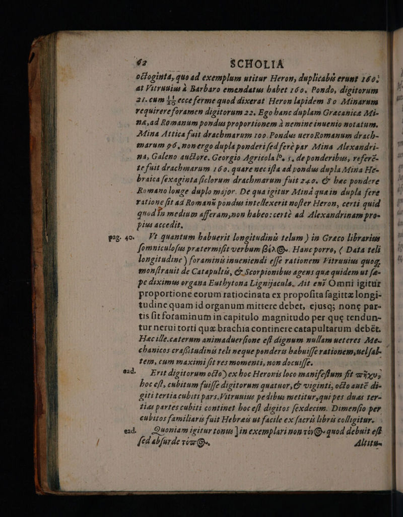 ead. ead. octoginta, quo ad exemplum utitur Heron, duplicabis erunt 140; ar Vitrulius a Barbaro emendatus babet 160, Pondo, digitorum 21. cum g ecce ferme quod dixerat Heron lapidem 80 Minarum requirere foramen digitorum 22. Ego banc duplam Græcanicæ Mi- næ, ad Romanum pondus proportionem à nemine inuenio notatum. Mina Attica fait drachmarum roo.Pondus ueroRomanum drach- marum p6,nonergo dupla ponderi fed ferê par Mina Alexandri- #4, Galeno ані оте. Georgio Agricola lo. s, de ponderibus, refere- ze fuit drachmarum 160. quare nec ifla ad pondus dupla Mina He- braica fexaginta ſiclorum drachmarum fuit 240. &amp; bec pondere Romano longe duplo major. De qua igitur Mind quein dupla fere ratione fit ad Romans pondus intellexerit nofler Heron, certi quid quod in medium afferam,non babeo:certà ad Alexandrinam pro- pius accedit. fomniculofus pratermifit verbum gi. Hanc porre, ( Data teli longitudine ) foraminisinueniendi effe rationem Fitrunius quog, monſirauit de Catapults, &amp; Scorpionibus agens que quidem ut fe- pe diximus organa Euthytona Lignijacula. Ait ел? Omni igitur proportione corum ratiocinata ex propofita ſagittæ longi- tudine quam id organum mittere debet, ejusq; none par- tis fit foraminum in capitulo magnitudo per que tendun- tur nerui torti quz brachia continere catapultarum debét. Hac ille. caterum animaduerfione eff dignum nullam ueteres Mes tem, cum maximi fit res momenti, non docuiſſe. Erit digitorum octo) ex boc Heronis loco manifefum fit iu, hoc eff, cubitum fuiffe digitorum quatuor, &amp; viginti, octo aut di- giti tertia cubiti pars. Vitruuius pedibus metitur,qui pes duas ter- tias partes cubiti continet hoc eft digitos fexdecim. Dimenfio per cubitos familiari fuit Hebrew ut facile ex facri libri colligitur: SEE не еле