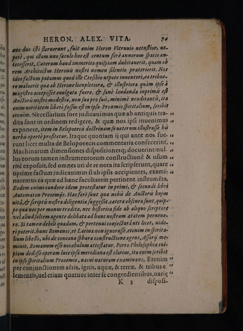 potè , qui ullam uno faculo hocefl centum fere annorum fpatio an. tecefferit, Ceterum baud immerito quifpiam dubitauerit, quam ob rem Architectus Herons nofiri momen filentio præterierit. Nos ideo factum putamus quod ille Cteſibio utpote inuentori,ea tribue- enim ueritatem liber faſſus efl in ipfo Prowmio ſpiritalium, ſeribit dita funtin ordinem redigere, & quz nos ipfi inuenimus « Machinarum dimenfiones diſpoſitionesq; docuerint:nul- « optime faQumjudicauimus fi ab ipfis accipientes, exami- « naremus ea quz ad hanc facultatem pertinent inftruméta. Automaton Procemys. Hac fer fant qua nobis de Auctoris bujus | velaliud faltem agente delibata ad banc noftram atatem perue ne- | re. Si tamen debili quadam, & pertenuiconjecturd uti licet, uide- ri poterit hunc Romanos et Latina non ignoraſſe. etenim in [pirita- lium libello, ubi de concane [bara conftructione agens, Aſſur me- minit, Romanum effe uocabulum atteflatur. Porro Philoſophiæ cui. piam ded: fe operam luce ipfa meridiana ef? clarius, ita enim fcribit in ipfo іт а ит Prooemto , uacui naturam examinans, Etenim | perconjundtionem aéris, ignis, aque, & terre, & tribuse lementis, uel etiam quatuor inter fe congredientibus, uarie “