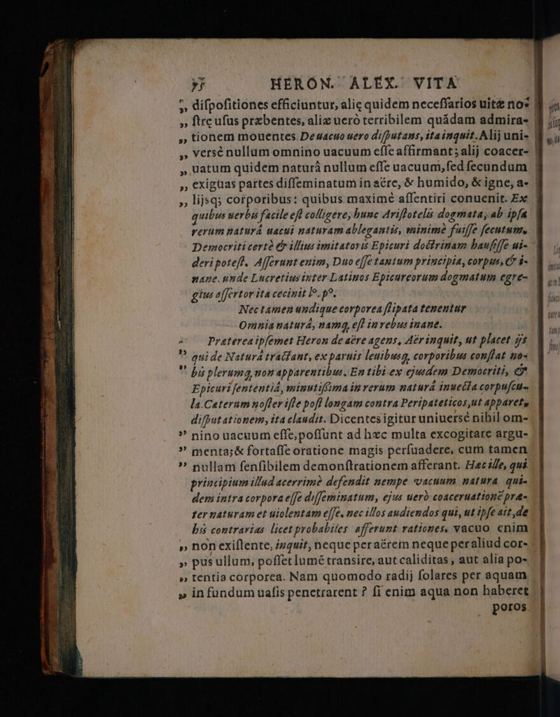 —À — T ыды ECT SR. EN = в ER ч E De Toc З » versé nullum omnino uacuum effe affirmant; alij coacer- ә exigtias partes diffeminatum in aére, &amp; humido, &amp; igne, a- ,, lijsq; corporibus: quibus maxime aflentiri conuenit. Ех quibus uerbis facile efl colligere, bunc Ariftotelis dogmata, ab ipfa rerum natura uacui naturam ablegantis, minime fuiffe ſecutum. Democriti certè &amp; illius imitators Epicuri doctrinam haufiffe ui- deri poteſt. Afferunt enim, Duo effe tautum principia, corpus, &amp; i. pane unde Lucretius inter Latinos Epicureorum dogmatum egre- gius affertor ita cecinit IP. po. | Nec tamen undique corporea fHipata tenentur omnia natura, namq, eff in rebus inane. == Pratereaip[emet Heron de abre agens, Aer inquit, ut placet ys Y guide Natura tractant, ex paruis leuibusg, corporibus conflat no-  bis plerumg, non apparentibus, En tibi ex ejusdem Democriti, &amp; Epicuri ſententid, minutiffima in rerum natura inuecta cor puſcu- la. Cæterum noſter ifle pofl longam contra Peripateticos, ut appareta diſput atio nem, ita claudit. Dicentes igitur uniuersè nihil om- nino uacuum eſſe, poſſunt ad hæc multa excogitare argu- ” menta;&amp; fortaffe oratione magis perfuadere, cum tamen ? nullam fenfibilem demonftrationem afferant. Hæc ille, qui principium illud acerrime defendit nempe vacuum natura qui- dem intra corpora |2 diſſeminatum, ejus uerò coaceruatione præ- fer naturam et uiolentam effe, nec illos audiendos qui, ut ipfe ait, de his contrarias licet probabiles afferunt rationes, vacuo cnim » non exiftente, inquit, neque peraérem neque per aliud cor- „ pus Шот, poffet lumé transire, aut caliditas , aut alia po- » tentia corporea. Nam quomodo radij folares per aquam. » in fundum uaſis penetrarent ? fi enim aqua non haberet poros. —