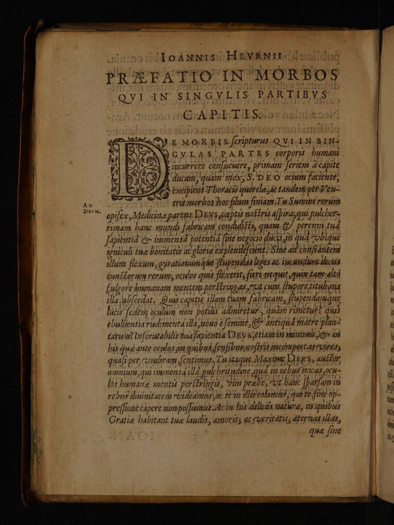 UunosdleàáNNISUBUENRNIDCHc is PRXFATIO' IN MORBOS ; QYI 3N SING y L IS. PARTI BYS enauA Pol olov c E MOR B Sferipturut -Q VY.LN-SIN- VN GYLAS PARTES rpors. bumanm . m) Eucorrere can[ueuere, primam ferito à capite CS BÀ ducam, quam. nox; S.D E'O. ocium facientes ZA pxcipieut T boraéis quertla e taudempétVen- A» sese rue eriamorbos bocfilum faiam:Tu Swim verum D^ opifex, Medicine parens Yes eaeptat noÉirit a[pirayqui pulcber- rimam, banc wunds fabriaun condidiéis quam. €. perenui tud - H fiot s immendd ptentid fi magico dicio qud coque ygniculi ine bomtatis ac glorue explentefaint Sine ad conftántem idlum fiexaum, jratiotumase feupendaa leges ac iunctum —.—— poa Gun ler mm renum oculos quis flexertt; fieri nequit quin dam T u fulcreumenen mente pertürapes renun fuprettalens — |. a illa jab[cedat.. Quas capitiá. iam tham fabricam, ffupendamque b lucis fedenn oculum tion potis ametur , quam vimeturz quis -n à ébuliientia rudimenta ila nóno femine C antiquá vitre plam- E i tavwa boferatabilr tua Japiéptia D'EN Setia 0M puis je» ini 87 1 bis quà ante ocilos án quibus fenfibaeysoflritjncompestascoiress CAP quafr per, combram [eutimus Tu isque Mami V) urs , au£far | à 0p, qui immensa lá pulchbruudime quá in xebud ricas ocu- ug a lós bümaué menti peritriggut, Yun prabe, cot banc |parfam ia B 1 rebus didmitatezm -«ideamoas sac 2n tlie eolamdeh, qus te fine op- 1 pre[fraae capere monpof]umus Ac ia Ius dili matura, ia:quibus | Gratia babitaat tue audis, amorus ac oeritatuty ateynad ula, B qua fioe ES. Conci I -— a T ET A ETEUIE EB c tii EE rtt, aint 2 — TUERDEmee ti Ws AENEAN 7C Leste iu dau rre mEeccxa :