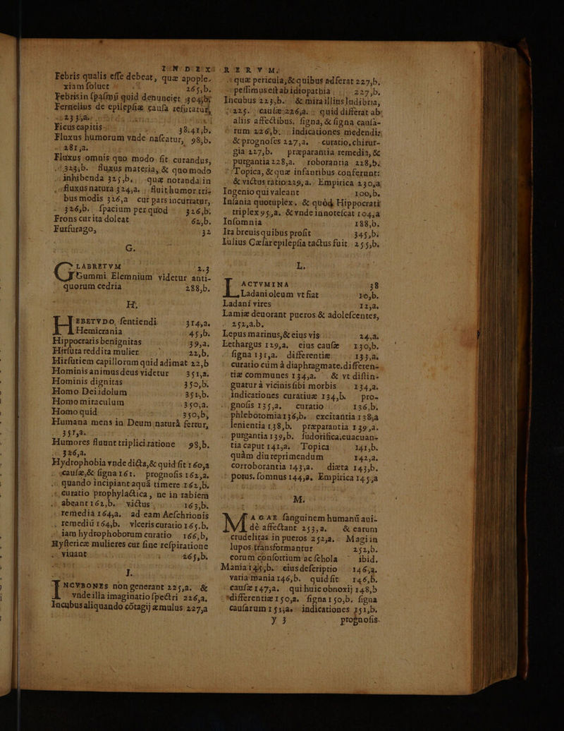 I:N'/D'Y'x Febris qualis effe debeat, qua apople, xiam foluet 265,b. Febrisin (pa(màü quid denunciet 504507 Fernelius de epilepfiz caufa refatatur, 23:358 0351 , Ficus capitis 2154 38.41;b. Flaxus humorum vnde nafcatur, 98,b, 281,3. 313;b. fluxus materia, &amp; quo modo .; Anhibenda 32;,b, qua notanda; in fluxus natura 324,a. ; fluithumor triz bus modis j326,a cur parsincurratar, 326b. fpacium perquod - . 326,b; Frons carita doleat 62b. Furfurago, 32 G. * LABRETVM 2:3 Summi. Elemnium videtur anti- quorum cedria 288,b. Hr EBETY DO, fentiendi $1452. Hemicrania 4.5 b. Hippocratis benignitas 39,2. Hiríuüta reddita mulier. 22,b. Hirfütiem capillorum quid adimat 22,b Hominis animus deus videtur 351,2. Hominis dignitas 3 $5,b. Homo Deiidolum 351,b. Homo miraculum 350,2. Homo quid 3 $0,b, Humana mens ia. Deum naturá fertur, 351,8. Humores fluunttriplicirátione | 98,b. 326,2. i Hydtrophobia vnde di&amp;a,&amp; quid fit 1 40,3 - «auía,&amp; fignarér. prognofis 162,2. quando incipiant aquá timere 162b. curatio prophyla&amp;ica , ne in rabiem abeanti62,b. . victus 163,b. remedià 164,23. ad. eam Aefchrionis remediur64,b. vlceriscuratio 1 65.b. iam hydrophoborum curatio |. 1 66,b, J.. I nongenerant 225,2. &amp; vyndeilla imaginatiofpectri 226,2, Incubus aliquando cótagij &amp; mulus 227, RE'R VM; «que pericula;&amp; quibus adferat 227,b, petfimusett ab idtopathia 233b. Incubus 2253,b. | &amp; miraillius ludibria, (22$. €cauíe 226,4. quid differat ab aliis affectibus. figna, &amp; figna caufa- rum 226,b. . indicationes medendi: &amp; prognoíes 227,a. curatio, chirur- gla227,b. praparantia remedia, &amp; purgantia228,a4. roborantia 228,5. Topica, &amp;quz infantibus conferunt: &amp; victus ratio:229, a. Empirica 130,4 Ingenio qui valeant 100,b. Intania quotüplex. :&amp; quód, Hippocrati triplex 95,2. &amp;vndeünoteícat 104,a Infomnia | 188,b. Ira breuisquibus profit 345,b. lulius Cacfarepilepíia tactus fuit. 2 5.5,b. L. . ACTYMINA 38 Ladanioleum vt fiat ro,b. Ladani vires 134, Lamie deuorant pueros &amp; adolefcentes, 252,a.b. Lepus marinus,&amp; cius vis 24,2. Lethargus 129,3. eius caufe i 30,b. figna 131,a. differentie 133,2. curatio cüm à diaphragmate.differen- tie communes 134,3. ^. &amp; vt diflin- guaturà vicinisfibi morbis ^. 134,a. indicationes curatiue 134,b. ^ pro- gnofis 135,2, curatio 156,b. phlebotomia136,b. |. excitatitia 135232 lenientia r38,b. praeparantia I 39,3. purgantia159,b. fudotifica;.euacuan- tiacaput 141,2. Topica I41I,b. quàm diureprimendum 142,4. Corroborantia 143,34. — dicta 14j,b. potus. (omnus 144,8, Empirica 14 5a M. 'AGXE fanguinem hümanü avi- M affedant 253,2. | &amp; carum corum confortium acíchola ^'^ ibid. Maniat4s;b.: eiusdefcriptio ^ 14652. varia mania 146,b. quidfit | r46,b. cauíz147,a. quihuicobnoxij 148,b differenti 150,3. fignarso,b. figna caufarum 1 $12». indicationes 151,b. — TAL 7 p er - —— -  - E € - » EI Te T TM . EL xx —ÀÀ ze : » - - -- i u^ -  - - : z ua