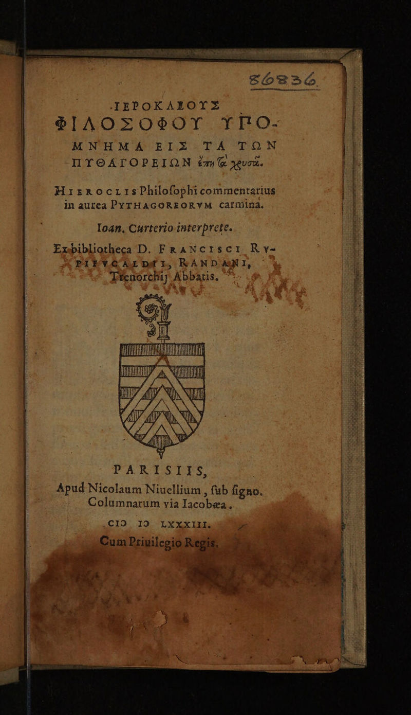 πος τον ow: 001717 0082 CREBRA M NNNM οἱ So€2ó ILIPOKAXOYZ -— ΦΙΛΟΣΌΦΟΥ TYIO- MNHMA ΕΙΣ ΤΑ TON IYOATOPEIQN £m &amp; xeveà. HirkocrrsPhilofophi commentarius in aurea PYTHAGOREORYM Carinina. Ioan, Curterio interprete. Exbibliotheca D. FRANcIscI Rv- PITYGALIDgEY,RANDARKI, Jfenórchi] Abbaus. a : I n0 ) A NA Y E ΠΠΠῚ}|ΠΠ|Π| PARTSLITS Apud Nicolaum Niuellium , fub figno. Columnarum via Iacobea., .CIO 19 LXXXIII. Cum Priuilegio Regis,
