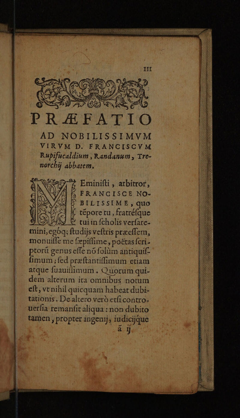 AD NOBILISSIMVM VIRVM D. FRANCISCVM Rubifucaldium , Randanum , Tre- norchij abbatem. Eminifti , arbitror, 5; FRANGISCE NO- ; BILISSIME, quo f. tépore tu, fratréfque «9 AMAN Ὁ tuiinfcholis verfare- mini,egóq; ftudijs veftris przeffem, montuiíffe me epillime, poétas fcri. ptorü genus effe nó folüm antiquif- fimum ; fed przftantiffimum etiam atque fuauiffimum . Quorum qui- dem alterum ita omnibus notum eft, vt nihil quicquam habeat dubi- tationis. Dealtero veró etfi contro- uerfia remanfit aliqua : non dubito tamen , propter ingenij, iudicijque uH