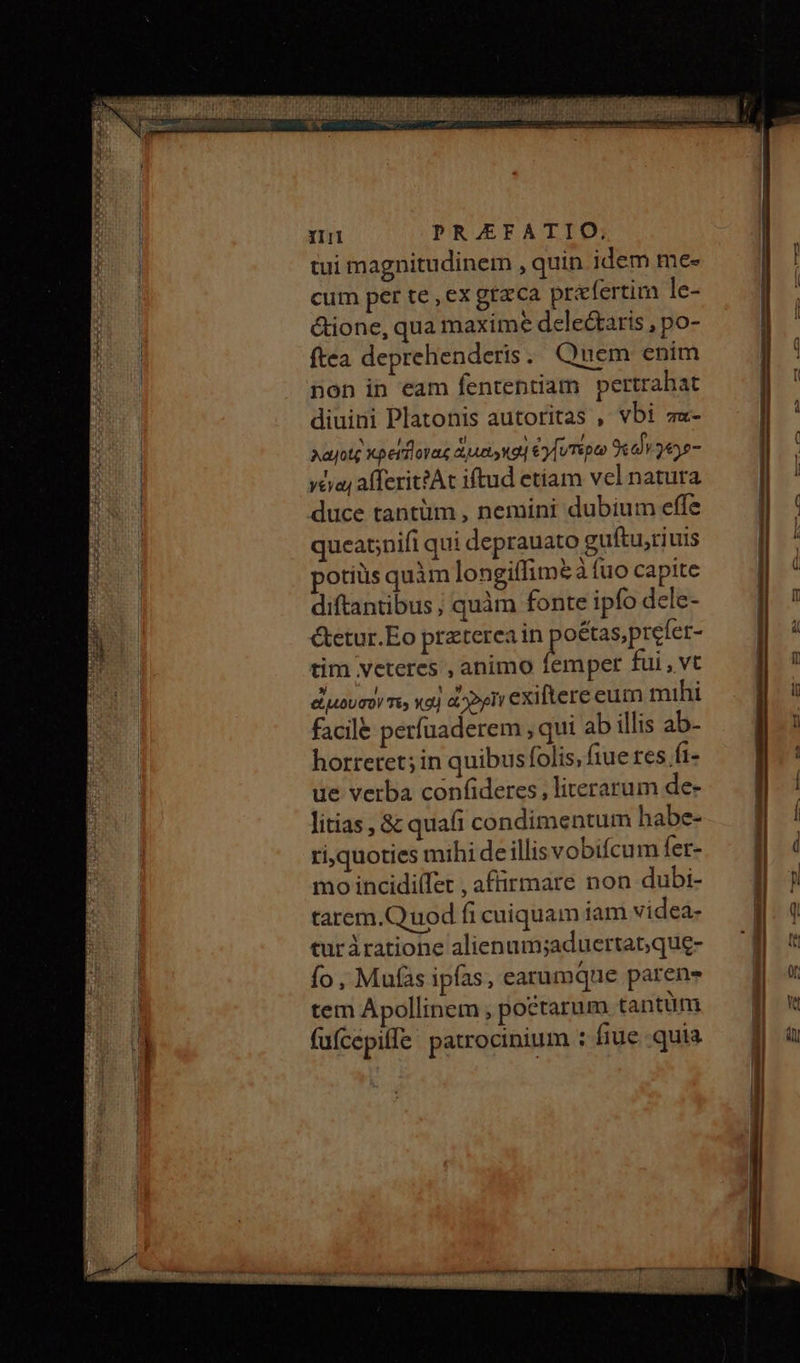 tui magnitudinem , quin idem me- cum per te , ex gta'ca praefertim le- &ione, qua maxime dele&taris , po- ftea deprehenderis . Quem enim non in eam fententiam pertrahat diuini Platonis autoritas , vbi πα- λα οις κρείδονας ἀμα»κοὶ ἐγίυτερω ϑεαἷν γ6γο- γέγαι afferitAt iftud etíam vel natura duce tantüm , nemini dubium effe queat;nifi qui deprauato guftu,riuis potius quim longiffime à fuo capite diftantibus ; quàm fonte ipfo dele- &etur.Eo preterea in gene tim veteres , animo femper fui, vt εἰμουσον τε; καὶ Peri exiltere eum mihi facile períuaderem , qui ab illis ab- horretet; in quibus folis, fiue res fi- ue verba confideres , literarum de- litias , & quafi condimentum habe- ri,quoties mihi deillisvobifcum fet- mo incidiífet , affirmare non dubi- tarem.Quod fi cuiquam iam videa- turiratione alienum;aduertat;que- fo , Mufas ipfas, earumque paren tem Apollinem poctarum tantum fufcepiffe patrocinium : fiue..quia