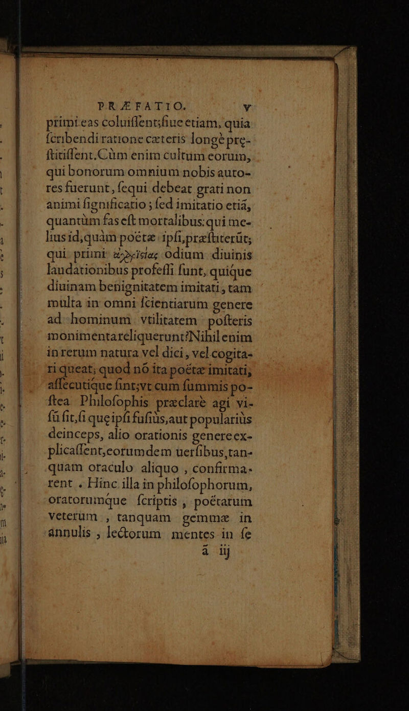 primi eas coluiflentsfiue etiam, quia fcnibendi ratione ceteris longépre- ftitiffent.Cüm enim cultum eoruin, qui bonorum omnium nobis auto- resfuerunt, fequi debeat grati non animi fignificatio ; fed imitatio etia, quantüm fas eft m ortalibus:qui me- liusid;quàm poete ipfi; preftiterüt; qui prini a»i««; Odium diuinis laudationibus profefli funt, quique diuinam benignitatem imitati, tam multa in omni Ícientiarum genere ad hominum. vtilitatem pofteris monimentareliquerunt?Nihil enim inrerum natura vel dici, vcl cogita- ri queat; quod nó ita poétz imitati; affecutique fint;vt cum fummis po- ftea. Philofophis praeclare agi vi- fü fit; fi queipfifüfiüs,aut populariüs deinceps, alio orationis genereex- plicaffent,corumdem uerfibus,tan- quam oraculo aliquo , confirma- rent . Hinc illa in philofophorum, oratorumque íÍcriptis , poétarum veterum , tanquam gemma 1n annulis, le&amp;orum mentes in fe i iij Ee rade ppt liie gun t gn me ἷ CURE