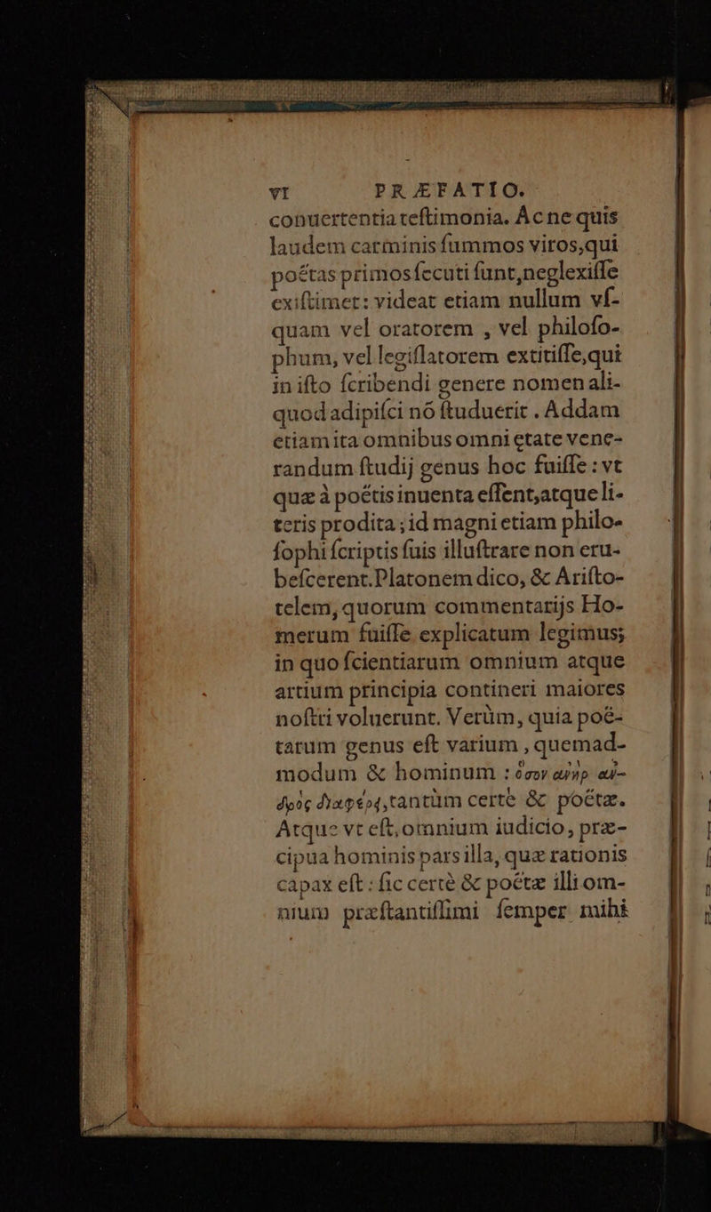 conuertentia teftimonia. Ácne quis laudem carminis fümmos viros,qui po&amp;tas primosfccuti funt,neglexiffe cxiftimet: videat etiam nullum vf- quam vel oratorem , vel philofo- phum, vel legiflatorem extitiffe,qui inifto fcribendi genere nomenali- quodadipiíci nó ftuduerit . Addam etiamita omnibus omni etate vene- randum ftudij genus hoc fuiffe : vt qua à poétis inuenta effent,atque li- tcris prodita ;id magni etiam philo- fophi fcriptis fuis illuftrare non eru- befcerent.Platonem dico, &amp; Ariíto- telem, quorum commentarijs Ho- merum fuiffe explicatum legimus; in quo fcientiarum omnium atque artium principia contineri maiores noftti voluerunt. Verüm, quia poé- tatum genus eft varium , quemad- modum &amp; hominum : ὅσον asp αὖὐ- δρὸς dia peo4,tantüm certe ὃς poéta. Atque vt eft, omnium iudicio, prz- cipua hominis pars illa, quz rationis capax eft : fic certe &amp; poét illi om- nium praftantiffimi femper mihi vc- - TT T
