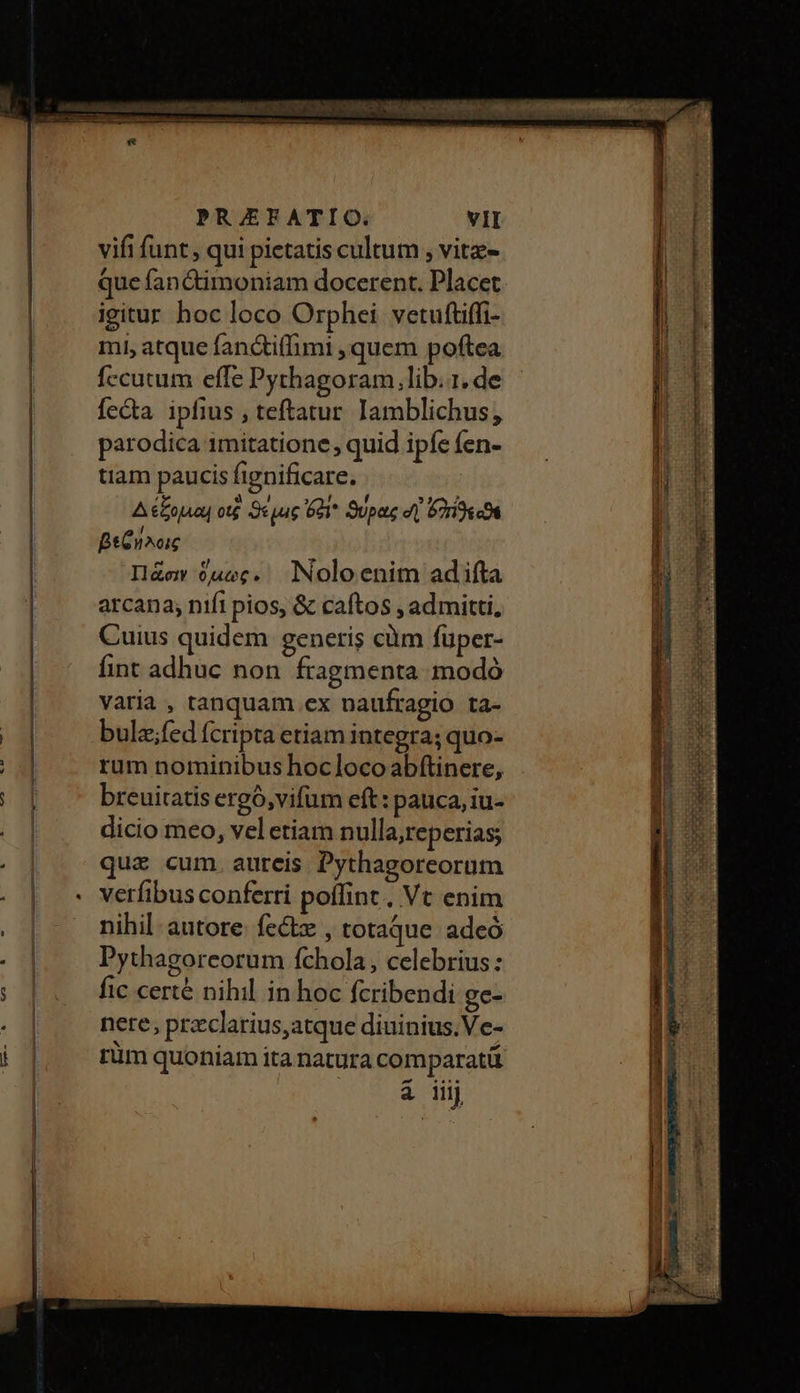 vifi funt , qui pietatis cultum , vitz- que fanctimoniam docerent. Placet igitur hoc loco Orphei vetuftiffi- mi, atque fanc&amp;iffimi , quem poftea fccutum effe Pythagoram, lib..1. de fecta ipfius , teftatur Iamblichus, parodica 1mitatione quid ipfe fen- tiam paucis fignificare. Δέξομαι ot ϑέμις 681 ϑύρας d] Corin βεΐηλοις Πᾶσιν ὅμως. NNoloenim adifta arcana; nifi pios, &amp; caftos , admitti, Cuius quidem generis càüm füper- fint adhuc non fragmenta modó varia , tanquam εχ naufragio ta- bulz;fed fcripta etiam integra; quo- rum nominibus hoclocoabftinere, breuitatis ergó,vifüm eft: pauca, iu- dicio meo, vel etiam nulla,reperias; quz cum. aureis Pythagoreorum nihil autore. fe&amp; , totaque adeó Pythagoreorum fchola, celebrius: fic certé nihil in hoc fcribendi ge- nere, przclarius,atque diuinius,Ve- à iij —— ÓÀ M Ep E — e —— ——