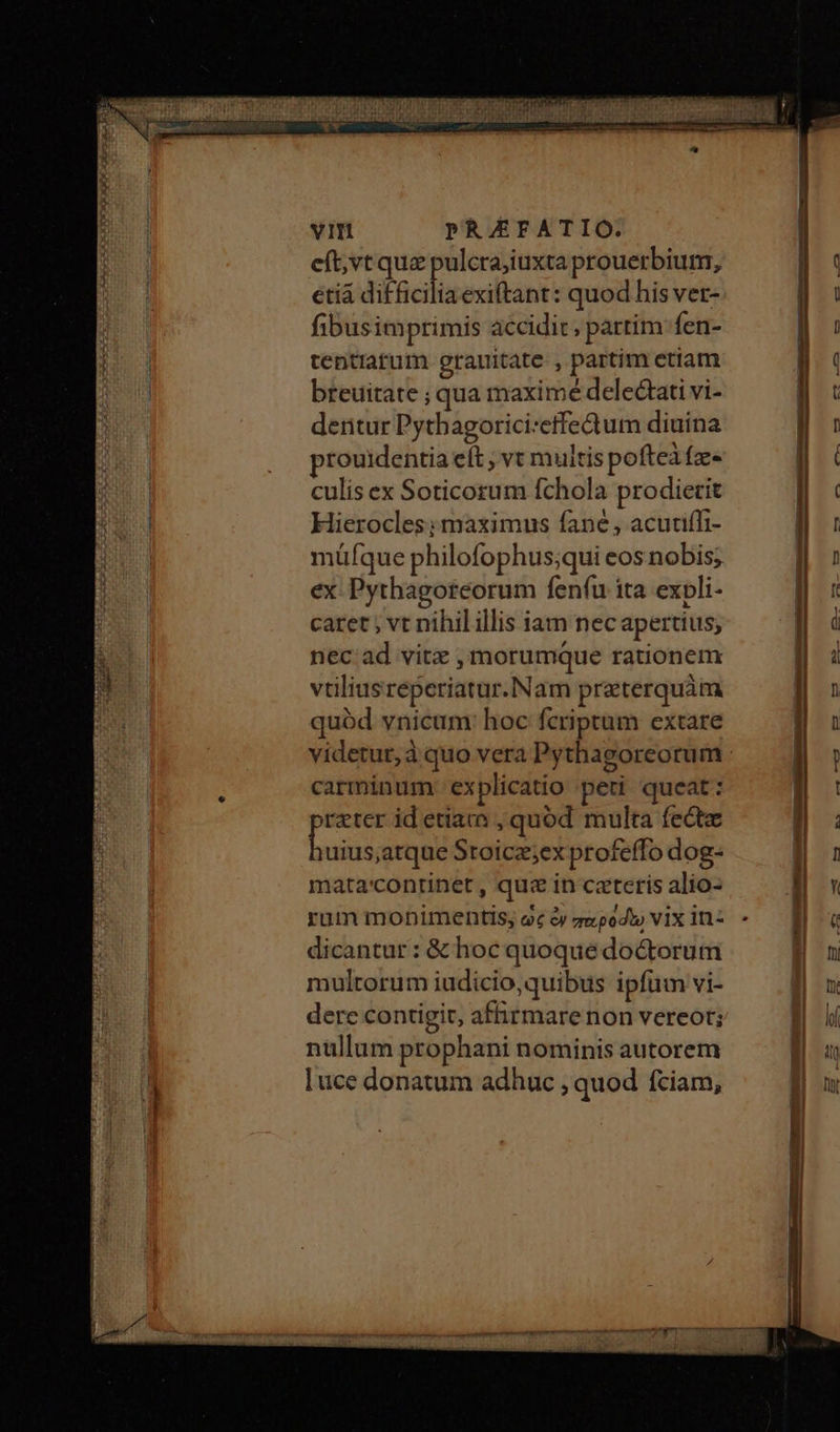 eft;vt que pulcra;iuxta prouerbium, etià ΕΝ exiftant: quod his ver- fibusimprimis accidit; partim fen- tentiatum grauitate. , partim etiam breuitate ; qua maximé delectati vi- deritur Pythagorici:effedum diuina prouidentia eft , vt muitis pofteiíz- culis ex Soticorum fchola prodierit Hierocles; maximus fane, acutiífi- müfque philofophus;qui eos nobis; ex: Pythagoteorum fenfu ita expli- caret ; vt nihil illis iam nec apertius, nec ad vitz , morumque rationem vtiliusreperiatur.Nam preterquàm quód vnicum: hoc fcriptam extare carminum. ex plicatio peti queat: 'reter id etiam , quód multa fectz esp πἸον Stoicz;ex profeffo dog- mata'continet , quz in ceteris alio- rum monimentis; ὡς ἐν παρόδῳ vix in- dicantur : &amp; hoc quoque doctorum multorum iudicio,quibus ipfum vi- derc contigit, afhirmarenon vereot; nullum prophani nominis autorem luce donatum adhuc , quod fciam, -τ