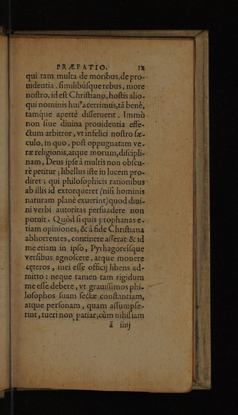 qui tam multa de moribus,de pro- uidentia , fimilibüáfquerebus, more noftro, id eft Chriftiano, hoftis alio- qui nominis hat?acerrimus,tà bene, tamque apetrté differnerit . Immó non fiue diuina prouidentia effe- ctum arbitror , vt infelici noftro fze- culo, in quo, poft oppugnatam ve. rz religionis,atque m orum,difcipli- nam, Deus ἰρίς ἃ multisnon obícu- re petitur ; libellus ifte in lucem pro- dire qui philofophicis rationibus ab illis id extorqueret (nifi hominis naturam plané exuerint)quod diui- niverbi autoritas perfuadere non potuit. Quod fiquis prophanas e- tiam opiniones, &amp; àfide Chriftiana abhorrentes, continere a(Terat: &amp; 1d meetiam in ipfo, Pyrhagorcifque verfibus agnofcere, atque monere ceteros , inci effe ofüicij libens ad- mitto : neque tamen tam rigidum me efle debere , vt grauiffimos phi- lofophos fuam fectz conftantiam, atque períonam , quam a(fumpfe- rint, tueri non. patiar;cüm nihiliam 4 iiij IINCIZEGEctlILUILILg 0 m en TORRE... πες μεν DA n e τ 0.0... .........ὄ....Ό06 0β0ό-οοὉ5τ.ν0ὕ.--ὄὄ................. ς ———— —— ————ÉÓÓ à a n ταν, Ὁ 877 ec Mir un. LEE