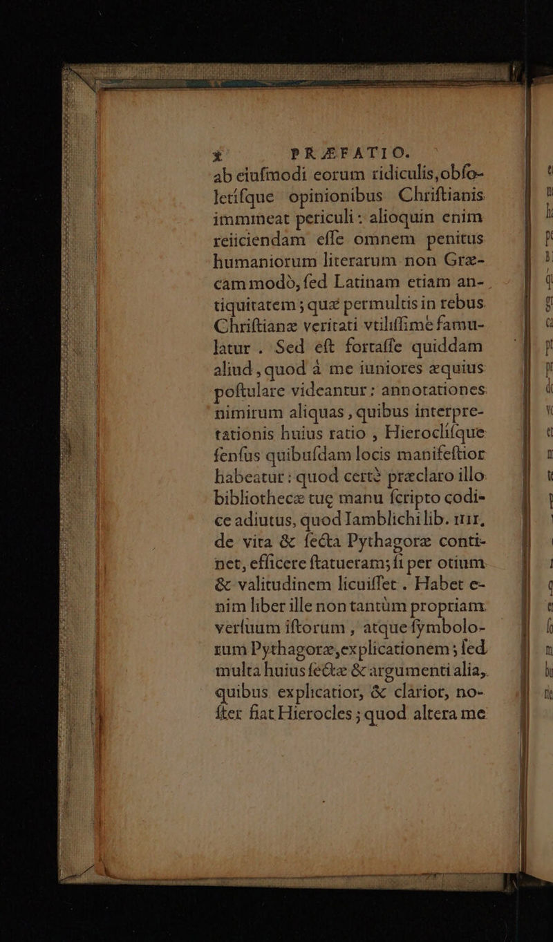 ab eiufmodi eorum tidiculis,obfo- letifque opinionibus Chriftianis immmeat periculi : alioquin enim reiiciendam effe omnem penitus humaniorum literarum non Grz- cam modó, fed Latinam etiam an- tiquitatem ; quz permultis in rebus Chriftianz veritati vtiliffime famu- latur. Sed eft fortaffe quiddam aliud , quod à me iuniores equius poftulare videantur : annotationes nimirum aliquas , quibus interpre- tationis huius ratio , Hierocliíque fenfus quibufdam locis manifeftior habeatur : quod cert? praclaro illo bibliothecz tug manu fcripto codi- ce adiutus, quod Iamblichilib. iir, de vita &amp; fecta Pythagore conti- net, efficere ftatueram; fi per otium &amp; valitudinem licuiffet . Habet e- nim liber ille non tantüm propriam. verluum iftorum , atque fymbolo- rum Pythagorz,ex plicationem ; led multa huiusfe&amp;tz &amp; argumenti alia, quibus. explicatior, &amp; clariot, no- fter fiat Hierocles ; quod altera me