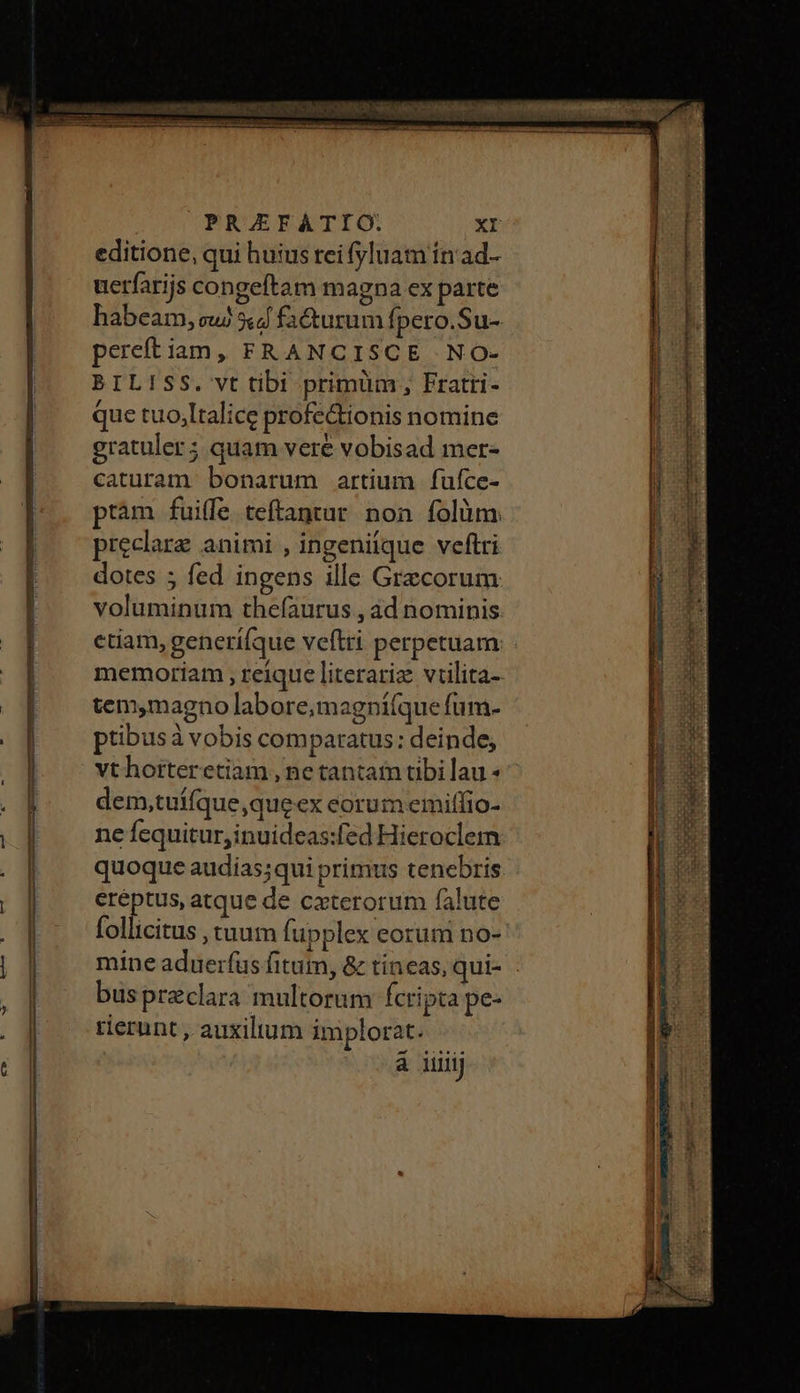 uerfarijs congeftam magna ex parte gratuler; quam vere vobisad mer- caturam bonarum artium füfce- pieclare animi , ingeniique veftri dotes ; fed ingens ille Grecorum voluminum thefaurus , Δα nominis tem,magno labore,magni(que fum- ptibusà vobis comparatus: deinde, vthorteretiam , ne tantafn tibi lau Ὁ dem,tuífque,queex eorum emiffio- ne fequitur, inuideas:fed Hieroclem quoque audias;qui primus tenebris eréptus, atque de cxterorum falute follicitus , tuum fupplex eorum no- mine aduerfus fitum, &amp; tíneas, qui- bus preclara multorum fcripta pe- tierunt , auxilium implorat. á iiij ΞΕ: »Ὲ τας E NODE Oui ro €] RE acini EXCLUT WI PUERO AE Imm 7 ene T BRE A yn ac Ape Ae ena —— SE IT arte patas με COMMI Oei mu το, ΤΟΝ ΤΩΣ —— Qa τ D s M EET τ - — —————— —