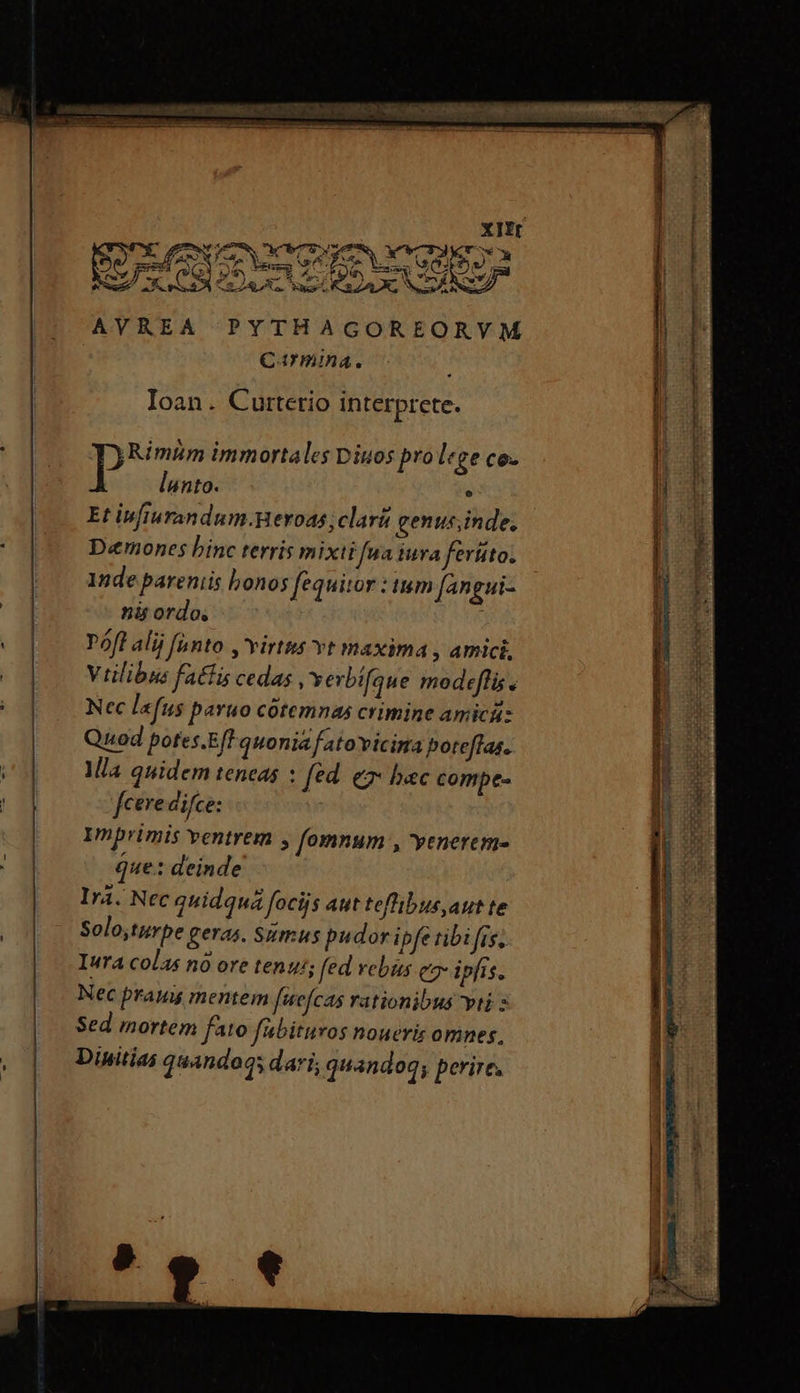 AVREA ΣῊ Ioan. Curterio interprete. Rimim immortales Diuos prolege co- P lunto. e Et ivfiurandum.neroas clar genus;inde. D«emones binc terris mixti fua iura ferüto. 1nde pareniis honos fequitor : tium (angui- nü ordo, ς Póft alij anto ,'virtus vt maxima , amici, Viilibus fatfis cedas , verbífaue modefflis y Ncc la fus paruo cótemnas crimine amicüs Quod potes.EfF quonia fatovicima poteffas. Mia quidem teneas : [ed e hec compe- fcere difce: Imprimis ventrem , fomnum , enerem- que: deinde Irá. Nec quidquá focijs aut teflibus,aut te Solo,turpe geras. Sumus pudor ipfe tibi fis, Iura colas nó ore tenus; fed rebus ea ipfis. Nec prauu mentem ftefcas rationibus vti Sed mortem fato fabituros noueris omnes, Dinitias quandoqs dari; quandoq; perire. eI σον TEX. b eX -—. d-—— 8s, ues CORMEBEOR PU ας