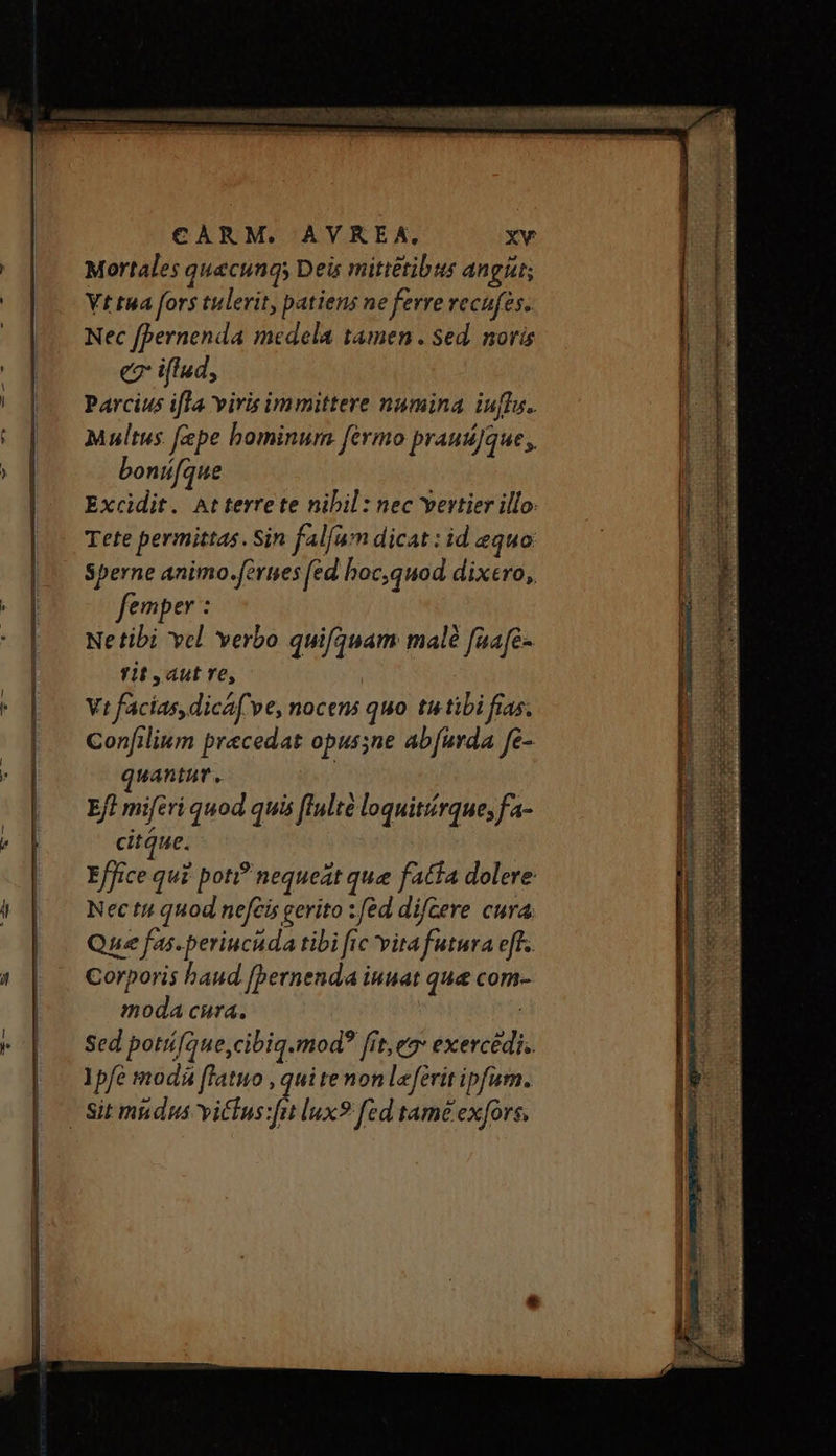Mortales quecungs Deis mittétibus angi; Vt tua fors tulerit, patiens ne ferre vecufes. Nec fbernenda medela tamen . sed. noris e iflud, Parcius ifla viris immittere numina iufI.. Multus fepe hominum fermo prausJque;, bonifque Excidit. At terrete nibil : nec vertier illo. Tete permittas. Sin falfum dicat: id equo Sperne animo.fertses (ed boc,quod dixero, femper : Netibi vcl verbo quifquam malé faafe- rit aut ve, Vt facias, dica( ve, nocens quo tu tibi fias. Confilium praecedat opussne abfurda fe- quantur. Eft miferi quod quis ffulté loquitrque; fa- citque. Effice qui poti? nequeat que fatta dolere Nec tui quod nefcis gerito : fed difCere cura. Que fas-periucuda tibi fic vitafutura eff. Corporis haud [pernenda iuuat que com- moda cura. | Sed potií[oue,cibiq.mod? fit eg* exercédis. Ypfe modá flatuo , qui tenon leferit ipfum. — να ————————— dr — rd ARS e δε — μές ἘΝ ΑΞ gl rien. VIEun c REB UNSTEROH UPC PVE CIENT Es DEWL—CU—-—m COD ELEC TEST et ry XC MN Role us MADE SEC 7