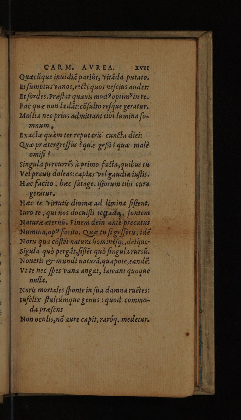 Queciique inuidia parit, Yitada putato. Et f/amptusvanos,recti quos nejcius audet: Et fordes.Praflat quauis mod? optim? in re. Fac que non ledat:cofülto refque geratur. Mollia nec prius admittant tibi lumina fo- mnum , Exatke quàm ter reputari: cuntla diei: Que pr etergref[is * quee gef ? que male omifi ? singula percurrés ἃ primo fatta,quibus tis Vel prauis doleas: capias vel gandia iuflis. H«c facito . bec fatage. iflorum tibi cura «geratur, H«c te virtutis diuine ad limina fiffent. Inro te ;qui nos docui[li tetraday, fontem Nature eterni. Finem dein ante precatus Numina;op? facito. Qua m fi gejferis, idé Noris qua coffet natura bominéfq, deique- Sigula quo pergat.fiffet quo fingula rurs. Noueris eg: mundi naturá,quapote,eandé: Vt te nec [bes vana angat, lateant quoque nulla. Noris mortales [bonte in [ua damna ruétes: Infelix fluliómque genus : quod. commo- da prefens Non ocillis,no aure capit, raróq. medetur, — GIO Tt ————