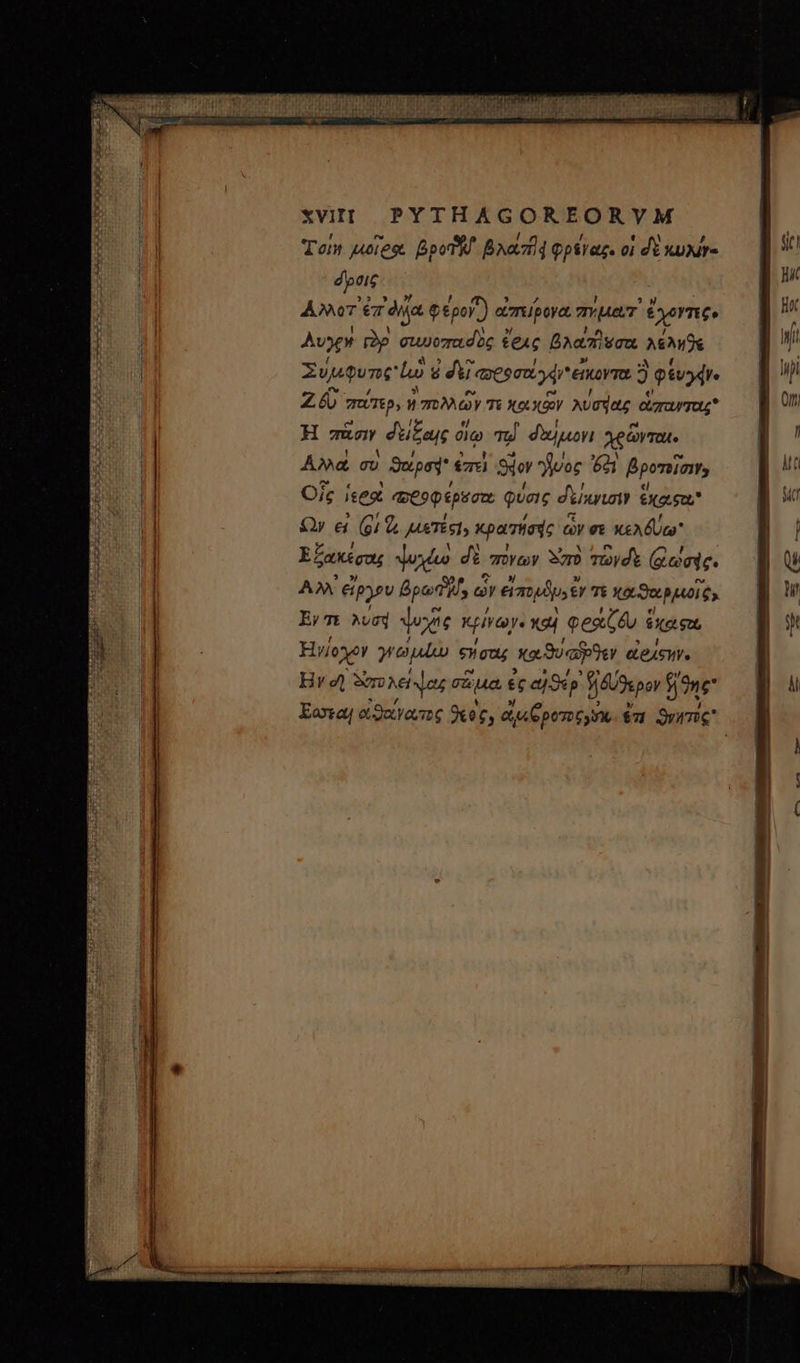 ΧΙ PYTHAGOREORVM Ton juores BpoThl Baaztd φρέγαξ. οἱ dE κυχίγ- dptic ANT er ài φέρον) « απείρογα Typ ἔχοντες. Αὐγὴ ràp στιυοπασὲὸς £eAc βλαπῆεσα λέληθε Συύμφυπς ἰὼ ὁ δὲ! j «pega d εἴκοντα 9 φέυγφν. Ζῷ miTp, καὶ πολλῶν T και Κῶν λύσηας ἁπανταιρ H πᾶσιν δείξαις oio Td. δαίμονι χρῶνται. ᾿Αλλὰ σὺ ϑαρσᾳ ἐπεὶ Sir νος 621 βροτοῖσιν Οἷς ἱεροὶ ποδοφέρϑστε φύσις δείκνισιν ἔκοιφοι Ὧν εἰ (91 &amp;&amp; μιετές!» κρατήσῃς ὧν σὲ κελδύω Ἑξακέσας ψυχέω di πόνων Sor τωγόὲ ((ωσάς. AX εἴργου βρω δ, ὧν εἰπορϑμ» €Y τε Xo Sot PUOI Cy Ey 7t λυσή ψυχῆς κρίγωγ᾽ καὶ φραζϑυ ἕχαςα Ἡνίογον dne eeu; καϑυαῖϑεν εἰράςῃνγ. ! Ι | ] ἢ ) | I li M. - RET retener tmm 077 ἜΝ Wf m ci i : pb. Iris