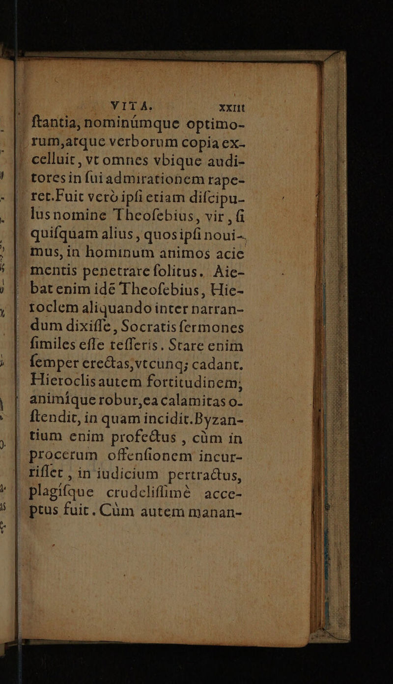 VITA. XXIIt ftantia, nominümque optimo- rum,atque verborum copia ex- celluit , vt omnes vbique audi- ᾿ tores in fui admirationem rape- || ret.Fuit veró ipfi etiam difcipu- lusnomine 'Theofebius, vir , ἢ quifquam alius , quos ipfi noui-. mus, in hominum animos acic mentis penetrare folitus. Aie- bat enim idée Theofebius, Hie- toclem aliquando inter pnarran- dum dixiffe , Socratis fermones fimiles efle tefferis. Stare enim Ícmper erectas, vtcunq; cadant. Hieroclisautem fortitudinem; animique robur,ea calamitas o- [tendit in quam incidit.Byzan- | tium enim profe&amp;us , cüm in procerum offenfionem incur- riflet , in iudicium pertra&amp;tus, plagifque crudcliffimà acce- ptus fuit. Cüm autem manan-