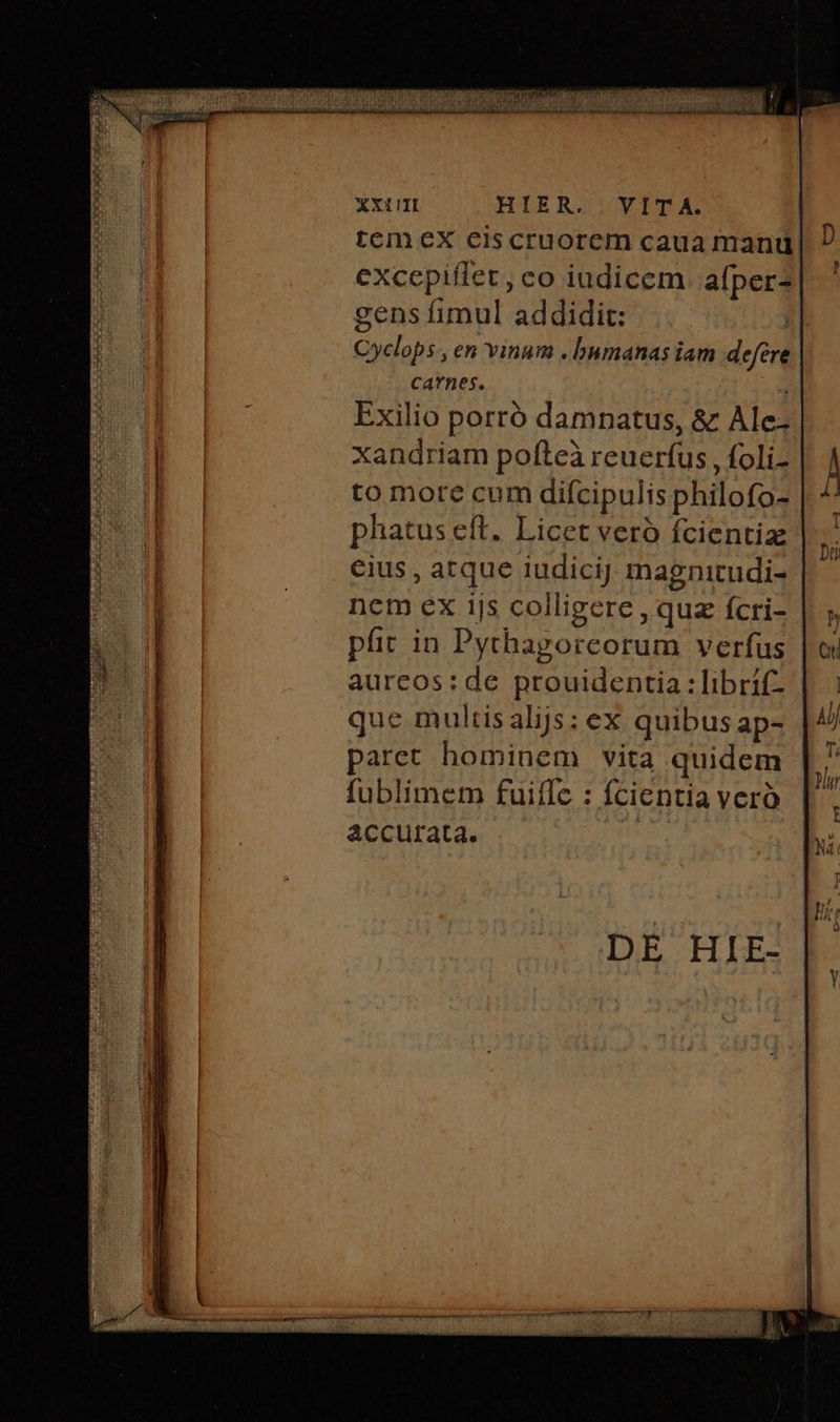 XX1TI HLEBRZIOOVITCA. tcm ex eiscruorem caua manu excepiffet, co iudicem. afper? gens fimul addidit: Cyclops , en vinum . bnmanas iam defére CAYBOS. - Exilio porró damnatus, &amp; Ale-. xandriam pofteà reuerfus , foli- to more cum diícipulis philofo- phatus eft. Licet veró fcientia €ius , atque iudicij magnitudi- nem ex 115 colligere , qua fcri- ' pfit in Pythagorcorum verfus aurcos:de prouidentia : librif- que multis alijs: ex quibus ap- paret hominem vita quidem fublimem fuiffc : fcientia vero accurata.