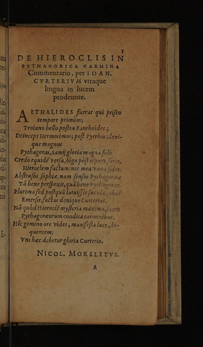 cwn Mta cr 0 20970, 102 GP UAR t I DE HIEROCLISIN PYTHAGORICA CARMINA Commentario, per 1 O A N. CYRTERIYM vtraque lingua in lucem prodeunte. ETHALIDES fuerat qui prifco Á N tempore primum; Troiano bello poflea Panthoides ; Deinceps Hermotimuss poff Pyrrhissdeni- que magnus Pytbagoras,samij gloria maga foli: Credo equidé vera ,logo poft t&bo f Ph Hieroclem fattum:nec mea v n4 fides, Αὐ επί: fophise nam fenfus P»: h T0. Τὰ bene perfbexit,qua bene V»ytbasoras | E T YN ; Plurima fed poffaua latui/Tzt μετ Emerfit factus denique Curterias, NA quód Hieroclé my[leria maxima,facris Pytbagoreorumcondira carminibus, Hc gemino ore vides , manife[la luce , lo : quentem: Vni hec debetur gloria Curterio. memi Te ὡς LIE ΑἹ τῶν. era cca audi REM 157. WO WE x MER mu mri Eu rem icem $3 fl NICOL. MORELETY $, À