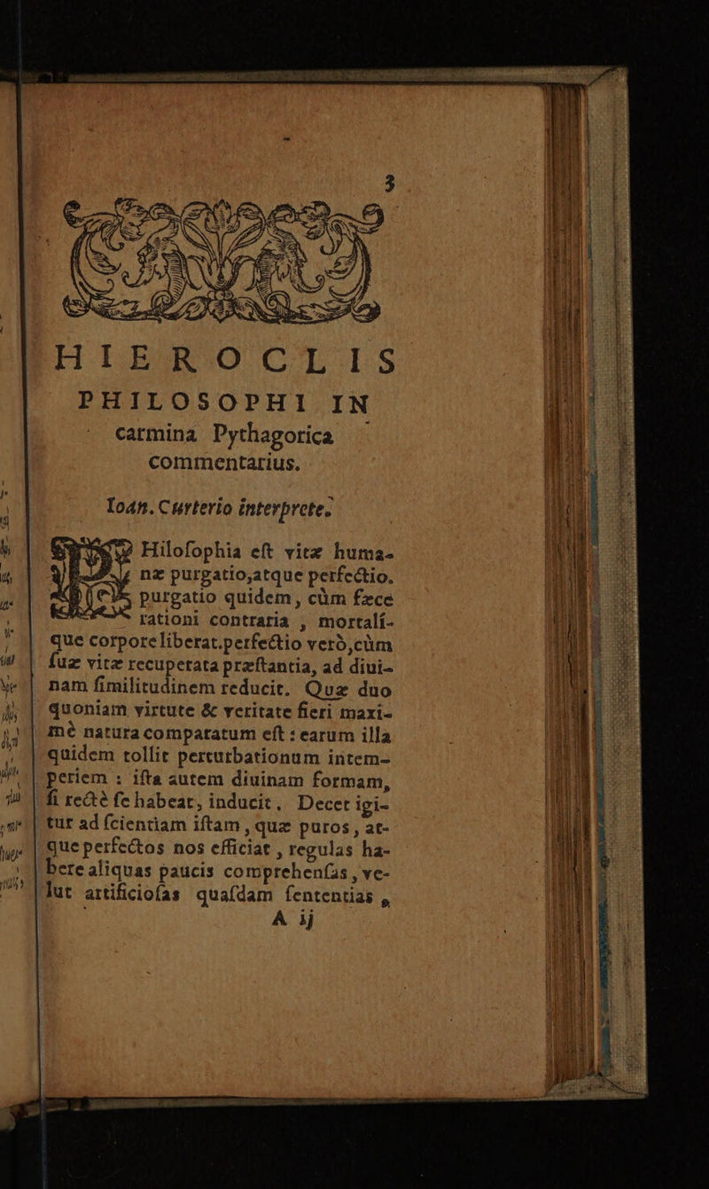 j B ΕΓ ΟΝ ἙΝ NI. | PHILOSOPHI IN B carmina Dythagorica n oi commentarius. Loan. Curterio interprete. Ἷ i y |f DU Hilofophia eft vitz huma- NI i JE. 4 nz purgatio,atque perfectio. purgatio quidem, cüm fece il |  rationi contraria , mortalí- T | 3 |! | que corporeliberat.perfectio vero,cüm NES M | fuz vitz recuperata praftantia, ad diui- INE S w.| nam fimilitudinem reducit. Quz duo ATE x Aj | quoniam virtute &amp; veritate fieri maxi- nel Y mé natura compatatum eft : earum illa ud » | qaidem tollit pertutbationum intem- ! M | periem : ifta autem diuinam formam, | Ae E ἦν | fi recte fe habeat, inducit. Decet igi- IHE E “πρὶ | tur ad (cientiam iftam , quz puros, at- ἢ 1 Ὲ ji que perfectos nos efficiat , regulas ha- |] il Ἷ ν | bere aliquas paucis comprehen(as , ve- Tas