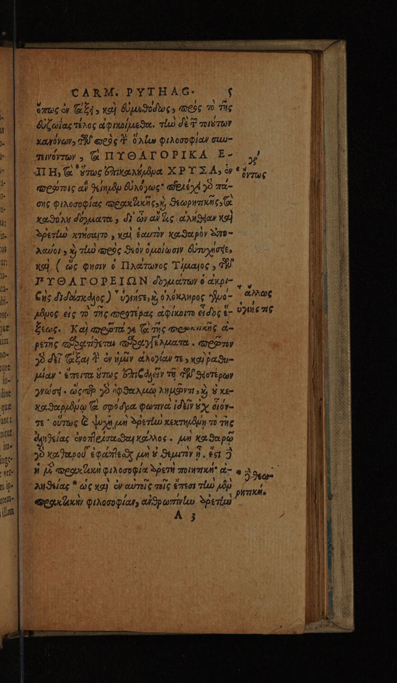 CARM.PYTHAG. $ 07/6 C &amp;A καὶ ϑυμεϑυόδῶως» esc ω τὴς δύζωϊας τέλος αφικοίμεεϑει. τίω δὲ 3 T τοι Τῶν ὁ δλίω φιλοσοφίαν σιω- πεινόγτων . X ΠΥΘΑΓΟΡΙΚΑ E- “σοῴτοις αὖ Sind δὐχόγως αὐρλέχέ j9 πά- σὴς φιλοσοφίας epu tiet cor Sucopranones fc κωϑολῦ δύγμιατο $ 2 ὧν αὖ d.e ἀλήϑέαν etd Mero κτήσαιτο » καὶ ἑαυτὴν καϑαρὸν Syro - Mul 4 5 qid «9c S«0y ὁμοίωσιν δυτυχίσηε, καὶ ( ὡς Quoi  Πλώτωγος T ἡμαιος ^ FYOALTOPEIGON δογιαίτων ὁ ἄκριας Cus διδαίσκόλος )  vy Apoc νο- ἦϑρος εἰς τὸ τὴς πρεφτέρας ἀφίκοιτο δὸς &amp;- ξεως. Καὶ ποτα γε ( τῆς φορ κακῆς ἐ- pere cogere φὐδαγζλματα. es 3 dt ᾷξαι ἢ qo ἡμῶν dA OQ TE 9 Ite) βαϑυ- μίαν ἔπειτα ὅτως ὄχιξ γῶν τῇ Tj ϑφοτέρων γγώσᾳ.. ὡςσύρ 9 Ou) MISI s X) V κε- καϑαρρδύῳ ᾷ σφοόρα. goma ἰδεῖν ἐχ διόν- σε οὕτως [s Yon un gesto κέχτημόμῃ 7» TC eq Jelag cyo7tleuzttooou κάλλος. pn καϑαρῷ Ἂ καθαροῦ ἐφανεὰς £n g Syum à ἢ, es 3 0y7TUw€ Ψ “ἄλλως ᾽ 09777 $716 ληϑείας ὡς κα) cy αὐτοῖς σοῖς ἔπεσι πίω Alp “ρου ζωὴν φιλοσοφίαν αὐἰϑρωπινίωυ δρετίω