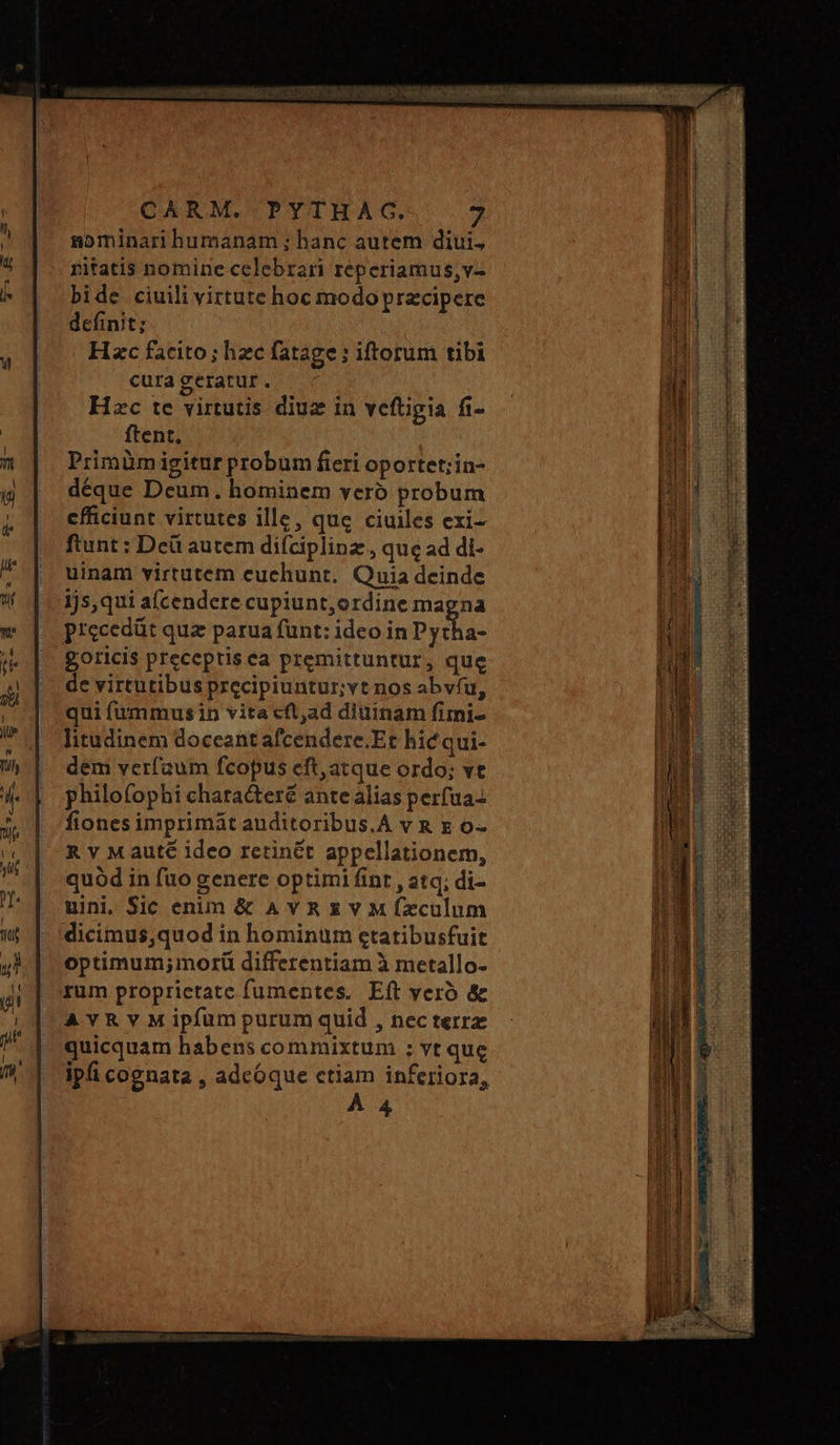 nominari humanam ; hanc autem diui, nitatis nomine celebrari réperiamus,v- bide ciuili virtute hoc modo przcipere defint; Hzc facito; hzc fatage: iftorum tibi cura geratur . Hzc te virtutis diuz in veftigia fi- ftent, : Primümigitur probum fieri oportet;in- déque Deum. hominem yeró probum efficiunt virtutes ille, que ciuiles exi- ftunt : Deü autem difciplinz, que ad di- uinam virtutem cuchunt. Quia deinde 1js,qui a(cendere cupiunt,ordine magna Precedüt qua parua fünt: ideo in Pyeha- goricis preceptisca premittuntur, que de virtutibus precipiuntur;vt nos abvíu, qui fummus in vita τ, ἃ diuinam fimi- litudinem doceant afcendere.Et hic qui- dem verfaum fcopus eft,atque ordo; vt philofophi chata&amp;teré ante alias perfua- fionesimprimát auditoribus.A v &amp; x o- Ἀν M auté ideo retinét appellationem, quód in füo genere optimi fint , atq; di- uini. Sic enim &amp; AVR x v M fzculum dicimus,quod in hominum etatibusfuit optimum;morü differentiam à metallo- rum proprietate fumentes, Eft yero &amp; AvRvM ipfum purum quid , nec terre quicquam habens commixtum ; vt que À 4 rim PEU T pnto mg ai imper tr gni pr tms