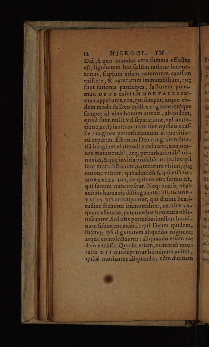 Dei ,à quo mundus arte fumma effectus eft,dignitatem hac folüm ratione inuene- rimus, fiipfum etiam czterorum cau(fam exiftere , &amp; naturarum immutabilium,que funt rationis participes, factorem pona- mus.DrOosenin1MMORTALSEScat- men appellauit,cos,qui femper, atque eo- dem modo deDeo opifice cogitant:quíque femper ad eius bonum attenti , ab eodem, quod funt,nulla vel feparatione,vel muta- tione,accipiant;tanquam fint opificis cauf- f imagines perturbationum atque vitio- χῦ expertes. Eft enim Deo congruum fui e- tid imagines eiufmodi producere;inon om- ncs mutatiorib?, atq; perturbationib? ob- noxias, &amp;que invitia prolabátur;quales ipfi funt mortalitt anuni,natüurarum vitimi,que ratione vtütur; quéadmodü &amp; ipfi etia 1Μ- MORTALES DII, de quibus nüc fermo eft, quifümmi nuncupátur. Neq; porró, vbab animis humanis diftinguantur ifti,]M MO R- TALES DII nuncupantur; qui diuina beatis tudine fruantur immortaliter, nec fuz vn- quam effentiz, paternzque bonitatis obli- uifcantur.Sed iftis perturbationibus homi- num fübiacent animi; qui Deum quidem, fuámq: ipfi dignitatem aliquido cogitent, atque complectantur ; aliquando etiam ca- dem excidat. Quo fit etiam, vt meritó mor- tales n. 1 x nuncupentur hominum animi, quod morianturaliquando , cüm diuinam
