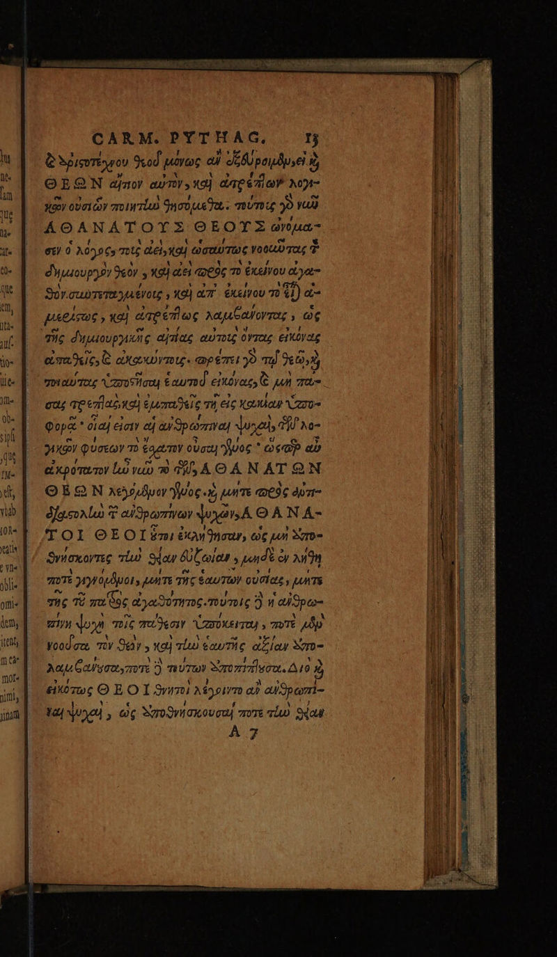 lie offti« dem, itti πῶ mot« gina CARM.PYTHAG. τ ἃ Sp ieoTeyron 9kod μῦ μόνως αὖ Je AU peilsel κα E ΘΕΘΩ 2'N αἴσιον αὐτὸν» καὶ ἐπρέπϊων Mt κῶν οὐσιὧν ποιητζω 9nco uet. τούτοις Jo va AOANAT orz OEOTZ arua σεν o Mats τοῖς ἀεί,καὶ. ὡσαύτως ota 7a, T dyuoupyir Oeo » καὶ αεὶ qj πὸ ἐκείνου ἀγα- Sor. σαυτετανμένοις ; καὶ QT. ἐκείνου τὸ 41) ἃ a^ ECT | dmeesiox λαμιξαύοντας ; ὡς eim dues C α axem. φρέπει 39 τῷ 260 σοιαύτας asia énumd εἰκόνας ἃ jn 7 ca ap επ]αρ καὶ ἐμιπαϑεῖς T εἰς καμίαν Na φορᾷ δαί εἰσιν ad | ay θρώπιναι Yogi» Tj Ne 2o φύσεων τὸ cago οὐσαι! μος * MR. αὖ ἀκρότατον ἰώ vao 79 is Á. Θά ΝΑΤΘ ΘΕΩ͂Ν χελόυϑυον νος. «JE TE «9€ dpzt- δ)οιολίω 7 αὐϑρωπίνων agis OA N A- TOI ΘΕΟῚ ὅτι ἐκληϑήσαν, ὡς j4n δ'πὸ- ϑνήσκοντες πίω Sdaw δὐζωίαν γμωιδὲ ὁ cy λήϑη ποτε i γιγφύμϑμοι» terme τῆς ἑαυτῶν οὐσίας, purs της τὸ Ὁ mu oc ἃ | aeos. mnis 2 ἡ ᾿αἰϑρω- EI doo σοῖς παΐϑλεσιν CZXOXEI TU » ποτὲ 4p Woodec, τὴν Say 5 καὶ τίω ἑαυτῆς ἀξίαν Som λαμ αὐυσαιγποτὲ 3 πύτων διτοπήπῆσστι. Διὸ ) εἰκότως Θ EOI nmi Mn αὐ ᾿αἰϑρωπὶ- ὕω, ψυχαὶ , ὡς δἰ σοϑνήσκουσαί ποτε τίω Sdaut À 7