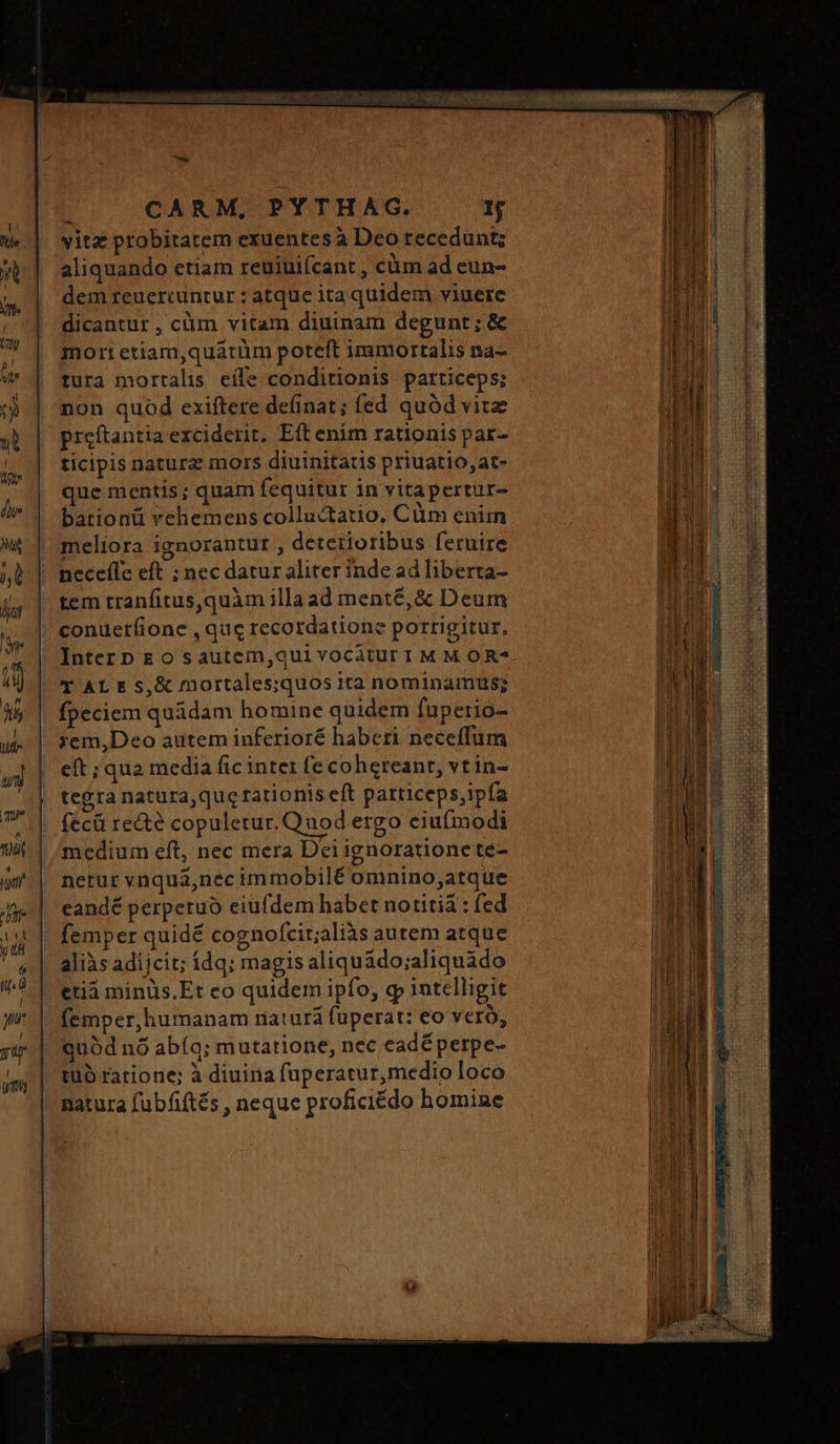 το ὐνε COMPE al SR d TJ a CARM, PYTHAG. 1j vitz probitatem exuentes à Deo recedunt; ἡὰ ᾿ aliquando etiam reuiuifcant , cüm ad eun- dem reuercuntur : atque ita quidem viuere dicantur , cüm vitam diuinam degunt; &amp; | mort etiam,quátüm poteft immortalis na- 9 | tura mortalis eífe conditionis particeps; τὴ non quod exiftere definat; fed quód vitz «b | preftantia exciderit Eft enim rationis par- ticipis nature mors diuinitatis priuatio,at- que mentis; quam fequitur in vitapertur- /^ | bationü vehemens colluctatio, Cüm enim w&amp; | meliora ignorantut , detetioribus feruire jb | neceffe eft ; nec datur aliter inde ad liberta- tem tranfitus,quàm illaad menté, ὃς Deum bur || ER  conuerfione , quc recordatione portigitur, J| Intern Eo sautem,qui vocatur I M M OR?- ἀν} | d AE &amp; $,&amp; mortales;quos ita nominamus; ;em,Deo autem inferioré haberi neceffum eft ; qua media fic intez (e cohereant, vt in- tegra natura,que rationis eft particeps,ipía fecü re&amp;e copuletur. Quod ergo ciu(modi medium eft, nec mera Dci ignoratione te- i| netur vnqua,nec immobilé omnino;atque μι eandé perpetuo eiufdem habet notitia : (ed it } femper quidé cognofcit;aliàs autem atque 4| aliàsadijcit; 144; magis aliquádo;aliquado Μεθ |. erià minüs.Et co quidem ipfo, g» intelligit yu 1 femper,humanam riaturá füperat: eo vero, yu quód nó abíq; mutatione, nec cadéperpe- tuo ratione: à diuina fuperatur,medio loco natura fubfiftés , neque proficiédo homine | jt | fpeciem quidam homine quidem fuperio-