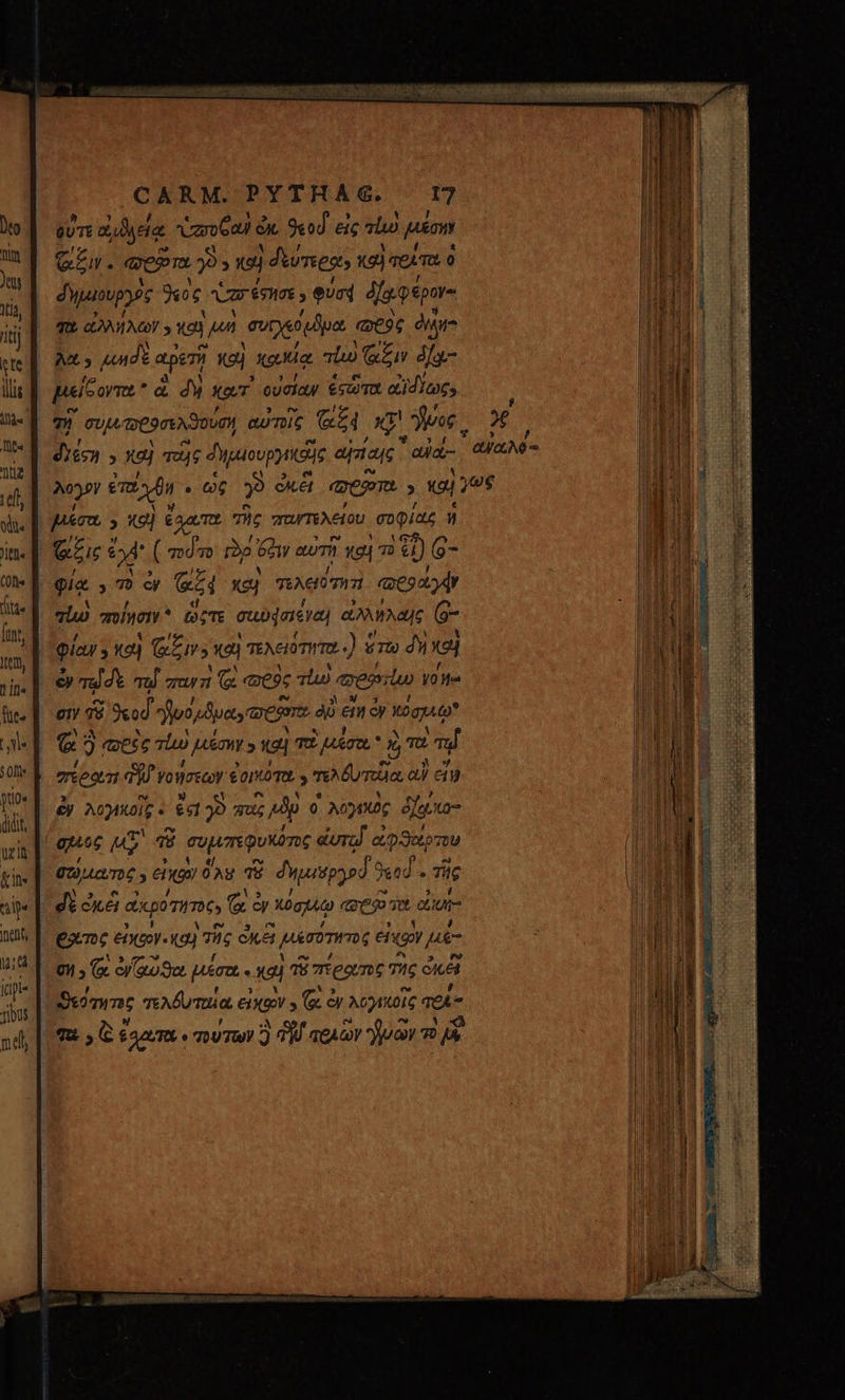 CARM. PYTHAG. 17 m z yea ὑσυθαν ἐκ 9«od. eic là) μέσην Gr. «ep. 393 ej | fumes, καὶ σεῖτα 0 δημιουργὸς γος ὑπ έσησε, eund ὀΐω φέρον- γὰ ἀλλήλων 9 καὶ p» συρχιδιϑμα ὥϑὸς dmi λα» κηδὲ aperi καὶ κακίᾳ Tho Gen da μείδοντα ἃ 4 κατ᾽ οὐσίαν ἐτῶτα αἸδίως» Τῇ sup meon mun αὐτοῖς G4 Lo νος : diécn » xo] τάς δημιουργικοῆς αἰτίαις *ajd- αὐαλό- Ny emn . ὡς γ ὠμέι em. , καὶ yu | μέσα 9 καὶ ἔλατα τὴς παντελείου σοφίας ἡ ὅξις o (dn io Son αὐτῇ ἢ χαὶ nil) (9- φίᾳ , 7» ὧν ἂς 4 καὶ TEACH τῃ τὶ qoa qi ποίησιν ὥςτε σι σίεγαὶ ἀλλήλαις (6- φίαν y καὶ ἴαξιν- καὶ τελειότητα .) ὅτω nel ὦν mu dt τῷ παντὶ (&amp; “σὸς Tho veio yo Ha E xod fiuc Jer ane PIA Εἴη ἐν X0ggA* | € 3 ace τίω jon » καὶ πὲ μέσα αὶ τὰ τῷ πίξατι d γνοήσεων ἐοικότα 5 τελδυτοῖα a εἴμ ὧν ἈΟΎΚΟΙΣ « KL» quz Mp 0 λογικὸς δίρκο- quoc p τῷ συμπεφυκότος eura ἀφϑαίρτου 4 39 557 f V5 7 I i 0l » (x eaa. μέσα - καὶ τὸ πέρατος τὴς ὀκέϊ ἅγια [ f y^ V5 ve ? ἀμ Θεότητος τελδυταια εὐχῶν 5 (oc ἐν λογικοῖς TOÀ id m e ^ ad, | πε» ᾧ anm τούτων flf τριῶν juan τ δ