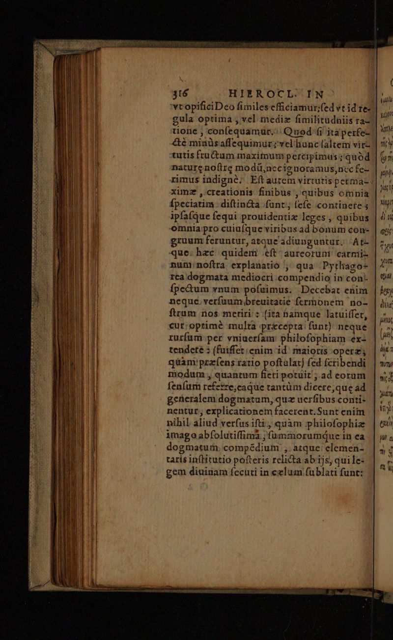UR X oC KSCHOI Cua a e a 316 HIEROCL/IN wtopificiDeo fimilesefficiamur;fedvt id te. gula optima , vel mediz fimilitudniis ra tione , confequamur.:;: Quod: fi itáperfe- &amp;é minüsaffequimur;'vel unc (altem vitz tutis fractum maximum percipimus ;'quód | nature noftre modü,necig noramus,ncc fe- rimus indigne; Eftaurem virtutis perma- ximz ,- creationis finibus , quibus oinnia Ípeciatim . diftin&amp;a funt; (efe continete 3 ipfafque fequi prouidentie leges , quibus | omnia pro cuiüfque viribus ad bonum con- gruum feruntur, atque'adiunguntur; At que: hzc. quidem eft aureorum carmi nunnoftra explanatio ^ qua^ Pytliago- rta dogmata mediocri compendio in con. ífpe&amp;um xnum pofuimus. Decebat enim neque. verfuum;breuitatie ferrhonem no- ftrum nos metiri: (ita namque latuiffet, cur; optimé multa precepta: funt) neque rurfum:per vniueríam: philofophiam -ex- tendete 5 (fuiffet enim id' maioris operz; quam: pzafens ratio poftulat) fed (cribendi modum , quantum fieti potuit ; ad eoram fenum refesre;caque trantüm dicere,que ad gcüeralem dogmatum, quz ucrfibus conti- nentur, explicationem facerent.Sunt enim nihil aliud verfus ifti , quàm ;philofophiz imago abfolutiffima ; (àmmorumquce in ea dogmatum. compédium ,. atque: elemen- taris infHtutio pofteris relicta ab ijs; quile: gem diuinam fecuti in celum fublati funt: