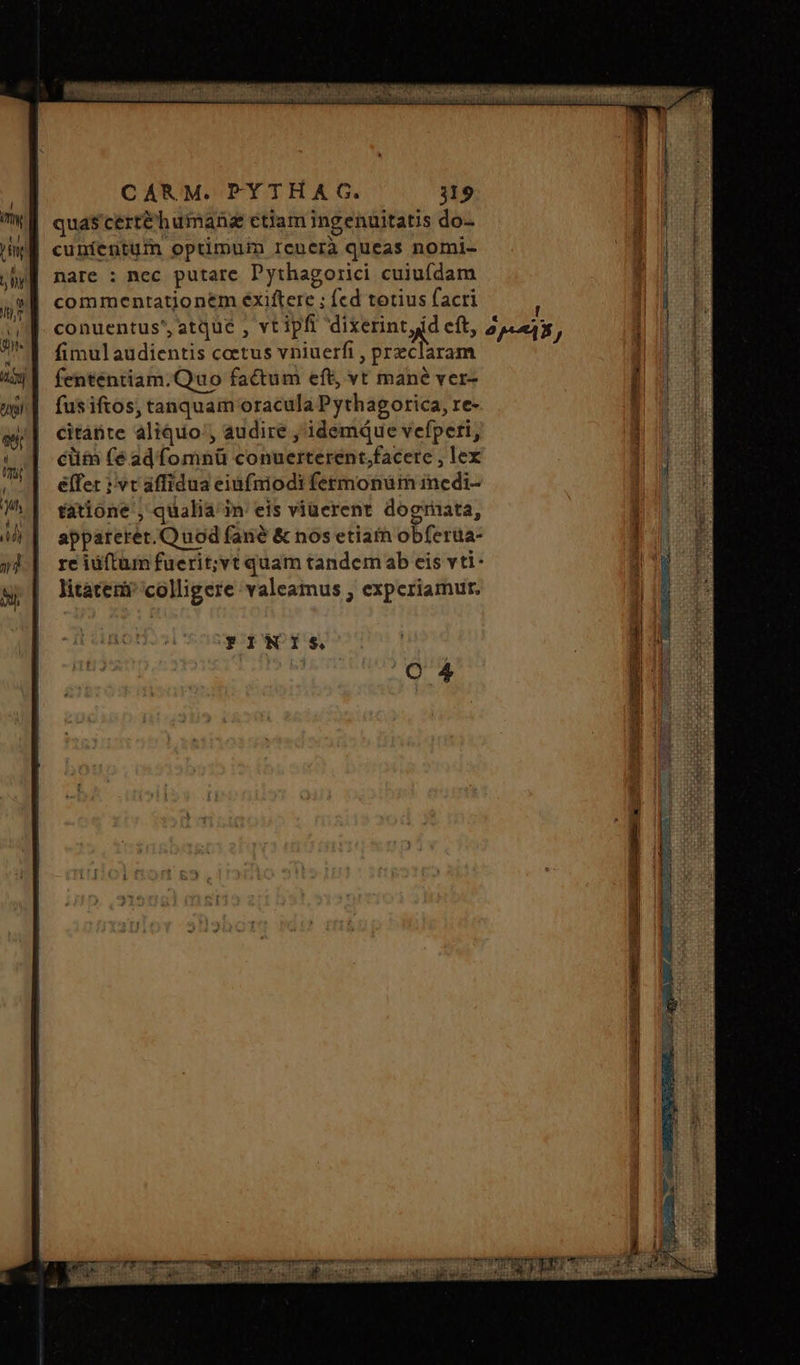 quas certé humana etiam ingenuitatis do- cuníentum optimum renerà queas nomi- nare : nec putare Dythagorici cuiufdam commentationem éxiftere ; fed totius facri conuentus', atqué , vtipfi dixerint yid eft, 2, ep, fimulaudientis coetus vniuerfi , preclaram fenténtiam.Quo factum eft, vt mané ver- fusiftos, tanquam oracula Pythagorica, re- citánte aliquo', audire , idemque vefpeti, cüi (ὁ ad fomnü conuerterent.facere , lex eífet :vcaffidua einfniodi fermonüim incdi- tatione , qualia in eis viüerent dogrmata, appareret. Quod fané &amp; nos etiatn obferua- re iüítum fuerit;vt quam tandemab eis vti litateni colligere valeamus , expcriamur. REEL ἃ Cac EE PFPINIS, O4 —-— ruere TESI mmm τ ror mn d Um uc HY ie: