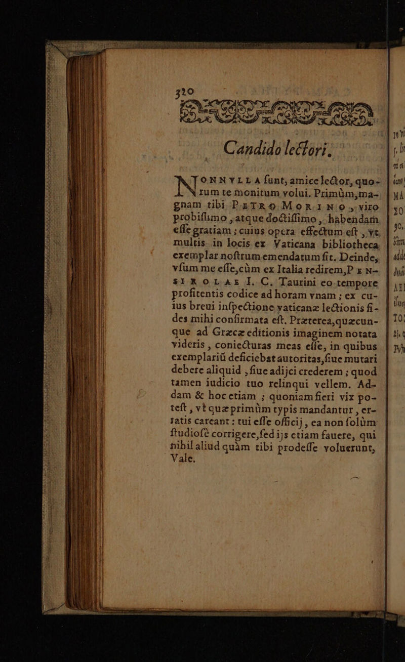 TS : Jd ἜΝ | Pete Candido lecfori, exemplar nofttum emendatum fit. Deinde, | 4i vfum me effe,cüm ex Italia redirem,P x N-. | yj $1*oLAz I. C. Taurini eo tempore | 5 profitentis codice ad horam vnam ;: ex cu- ἢ ἡ | ius breui infpectione yaticanz lectionis fi- | ἢ des mihi confirmata eft. Przterea,quzcun- IO: que ad Grzcz editionis imaginem notata. | ὅν videris , coniecturas meas eíie, in quibus | n4 cxemplariü deficiebst autoritas,fiue mutari debere aliquid , fiue adijci crederem ; quod tamen iudicio tuo relinqui vellem. Ad- dam &amp; hoc etiam ; quoniam fieri vix po- teft , vb quz primüm typis mandantur , er- jatis careant : tui effe officij, ea non folüm ftudiofe corrigere fed ijs etiam fauere, qui nibilaliud quàm tibi prodeffe voluerunt, Vale.