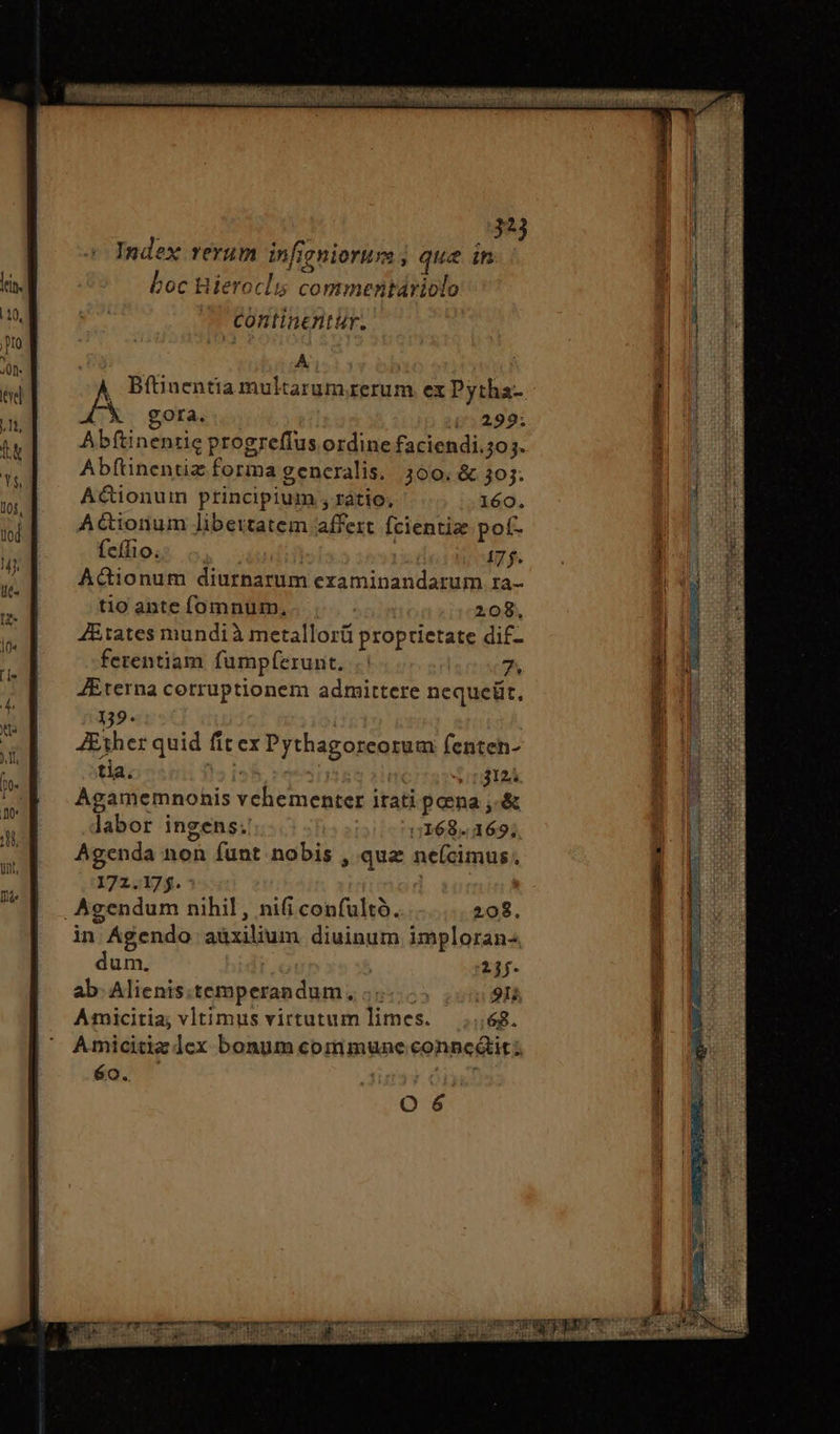 A , Bfüinentia multarumrzerum ex Pytha-. τὰ gora. i299: Abftinentie progreffus ordine faciendi.3o;. Abftinentiz forma generalis. 300. ὃς 305. A&ionuim principium , ratio; 160. AGionum libertatem affert fcientise μοῦ. feífio. | 17 f. Actionum diurnarum examinandarum ra- tio ante fomnum, | 208, J&tates mundi à metallorü proprietate dif- ferentiam fumpferunt, | 7 Eterna corruptionem admittere nequeüt, 139. Ether quid fit ex Pythagoreorum fenten- tia. ini retine | 3124 Agamemnonis vehementer itati pena ,.& labor ingens. 5168. 169; 5 ; : Agenda non funt nobis , quz ne(ícimus. 172.175.- .Agendum nihil, ni(i confultó. 208. in Agendo aüxilium diuinum imploran- dum. ; | 21. ab. Alienis.temperandum., τον 50 2 91 Amicitia; vltimus virtutum limes. 68. Amicitiz lex bonum commune conncáit; éo. ᾿